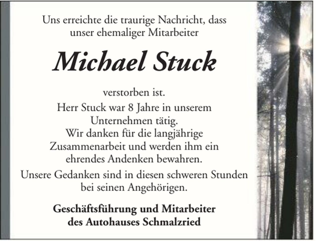 <p>Uns erreichte die traurige Nachricht, dass<br />unser ehemaliger Mitarbeiter</p><p>Michael Stuck<br />verstorben ist.<br />Herr Stuck war 8 Jahre in unserem<br />Unternehmen tätig.<br />Wir danken für die langjährige<br />Zusammenarbeit und werden ihm ein<br />ehrendes Andenken bewahren.<br />Unsere Gedanken sind in diesen schweren Stunden<br />bei seinen Angehörigen.<br />Geschäftsführung und Mitarbeiter<br />des Autohauses Schmalzried</p>