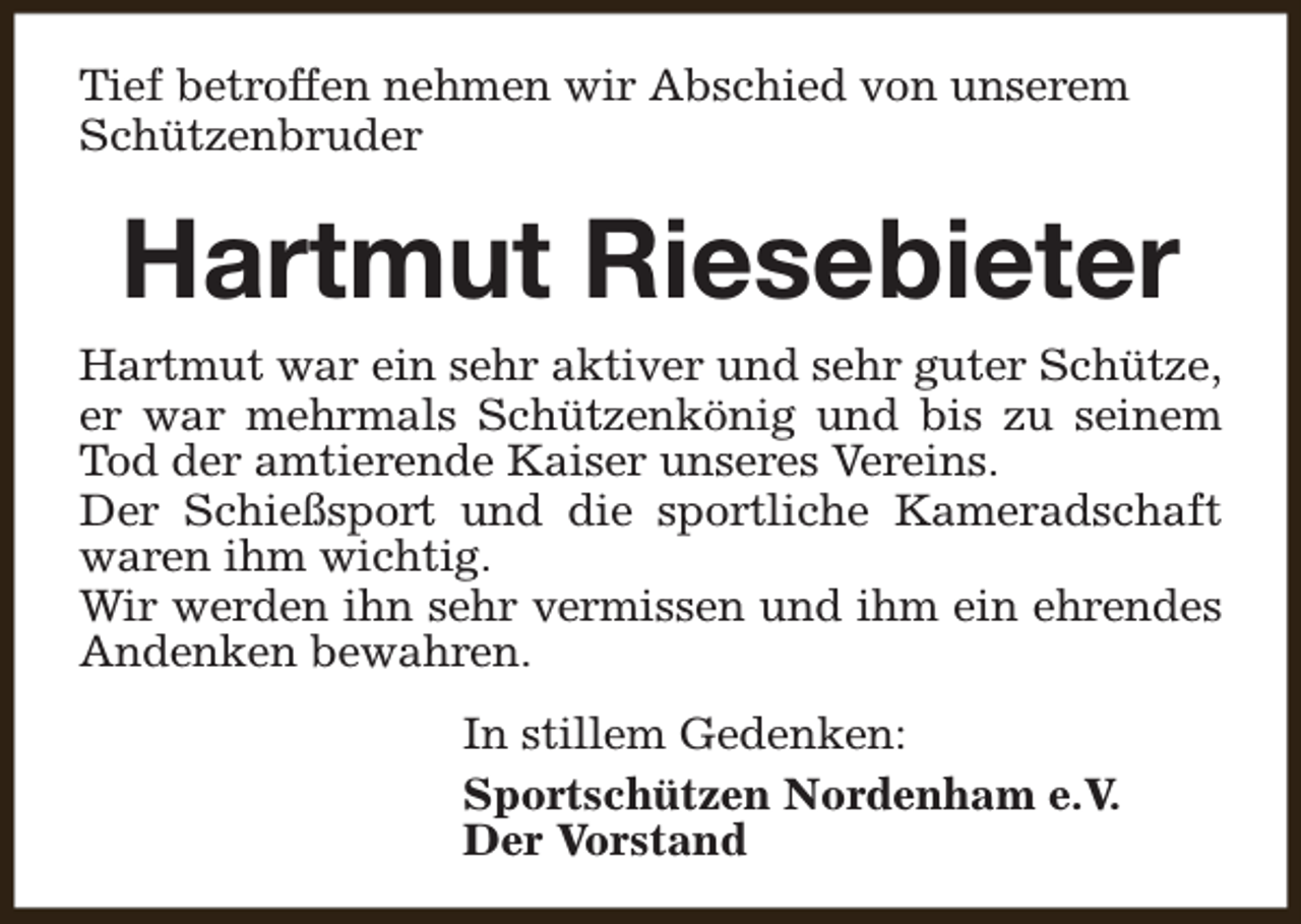 <p>Tief betroffen nehmen wir Abschied von unserem<br />Schützenbruder</p><p>Hartmut Riesebieter<br />Hartmut war ein sehr aktiver und sehr guter Schütze,<br />er war mehrmals Schützenkönig und bis zu seinem<br />Tod der amtierende Kaiser unseres Vereins.<br />Der Schießsport und die sportliche Kameradschaft<br />waren ihm wichtig.<br />Wir werden ihn sehr vermissen und ihm ein ehrendes<br />Andenken bewahren.<br />In stillem Gedenken:<br />Sportschützen Nordenham e.V.<br />Der Vorstand</p>
