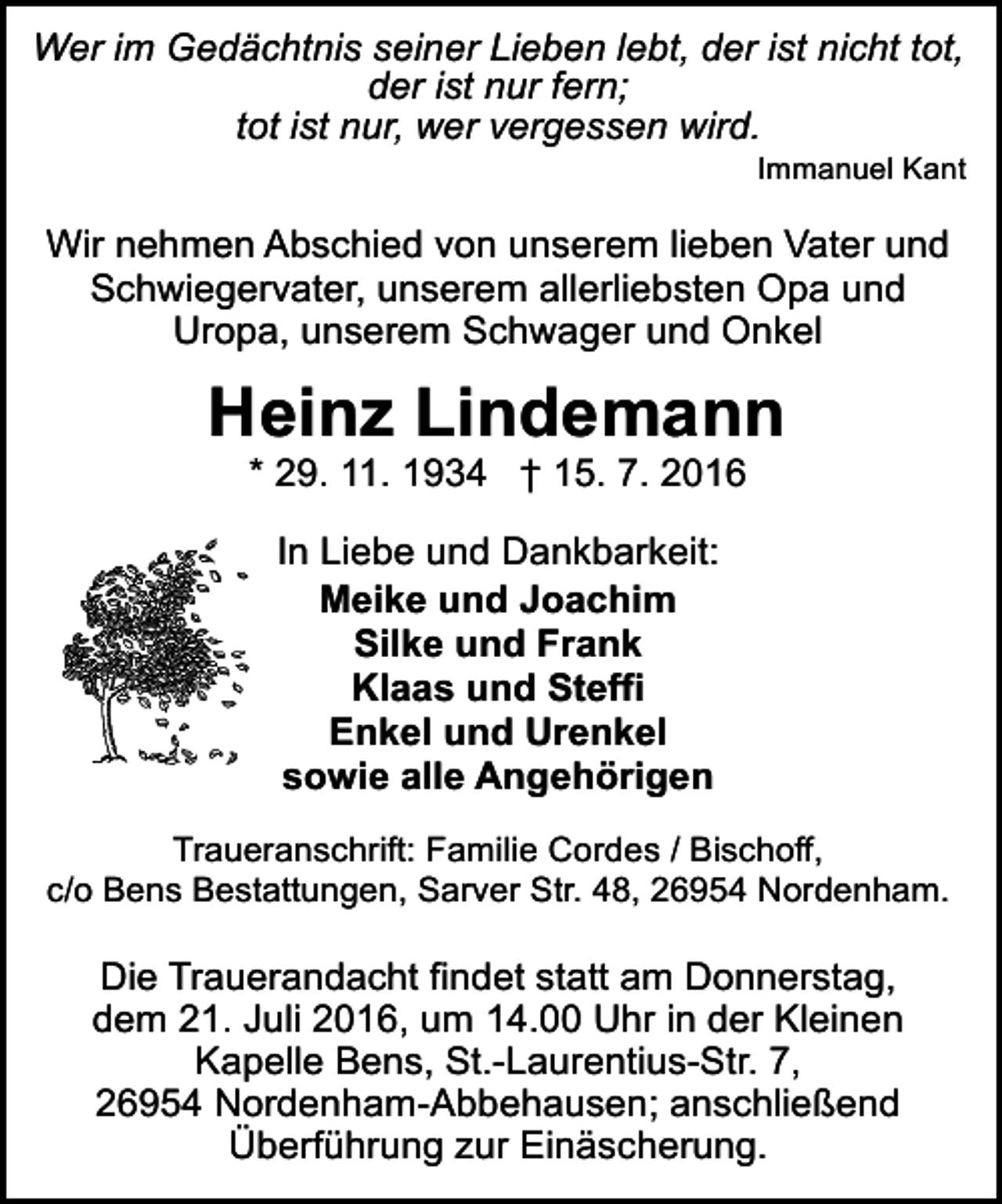 <p>Wer im Gedächtnis seiner Lieben lebt, der ist nicht tot,<br />der ist nur fern;<br />tot ist nur, wer vergessen wird.</p><p>Immanuel Kant</p><p>Wir nehmen Abschied von unserem lieben Vater und<br />Schwiegervater, unserem allerliebsten Opa und<br />Uropa, unserem Schwager und Onkel</p><p>Heinz Lindemann<br />* 29. 11. 1934 † 15. 7. 2016<br />In Liebe und Dankbarkeit:<br />Meike und Joachim<br />Silke und Frank<br />Klaas und Steffi<br />Enkel und Urenkel<br />sowie alle Angehörigen<br />Traueranschrift: Familie Cordes / Bischoff,<br />c/o Bens Bestattungen, Sarver Str. 48, 26954 Nordenham.</p><p>Die Trauerandacht findet statt am Donnerstag,<br />dem 21. Juli 2016, um 14.00 Uhr in der Kleinen<br />Kapelle Bens, St.-Laurentius-Str. 7,<br />26954 Nordenham-Abbehausen; anschließend<br />Überführung zur Einäscherung.</p>
