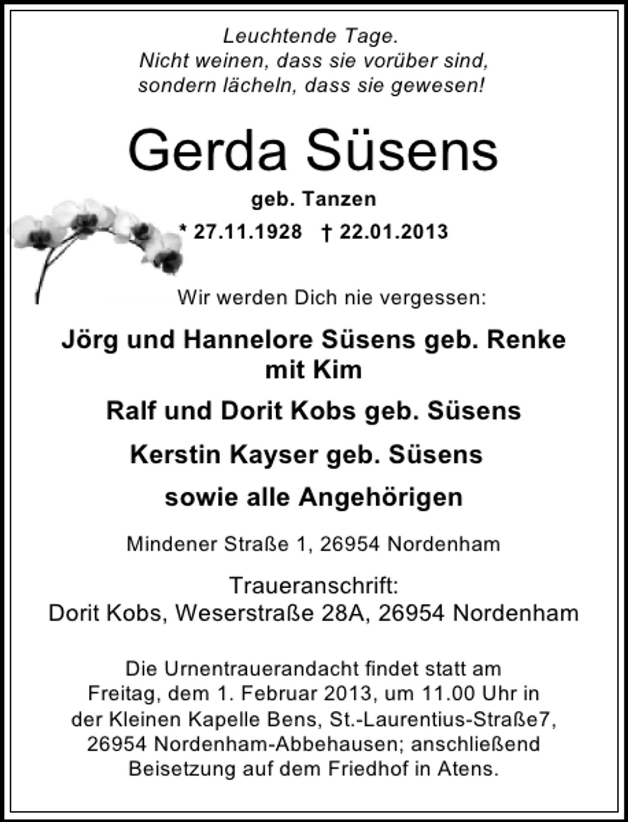 <p>Leuchtende Tage.<br />Nicht weinen, dass sie vorüber sind,<br />sondern lächeln, dass sie gewesen!</p><p>Gerda Süsens<br />geb. Tanzen</p><p>* 27.11.1928 † 22.01.2013<br />Wir werden Dich nie vergessen:</p><p>Jörg und Hannelore Süsens geb. Renke<br />mit Kim<br />Ralf und Dorit Kobs geb. Süsens<br />Kerstin Kayser geb. Süsens<br />sowie alle Angehörigen<br />Mindener Straße 1, 26954 Nordenham</p><p>Traueranschrift:<br />Dorit Kobs, Weserstraße 28A, 26954 Nordenham<br />Die Urnentrauerandacht findet statt am<br />Freitag, dem 1. Februar 2013, um 11.00 Uhr in<br />der Kleinen Kapelle Bens, St.-Laurentius-Straße7,<br />26954 Nordenham-Abbehausen; anschließend<br />Beisetzung auf dem Friedhof in Atens.</p>