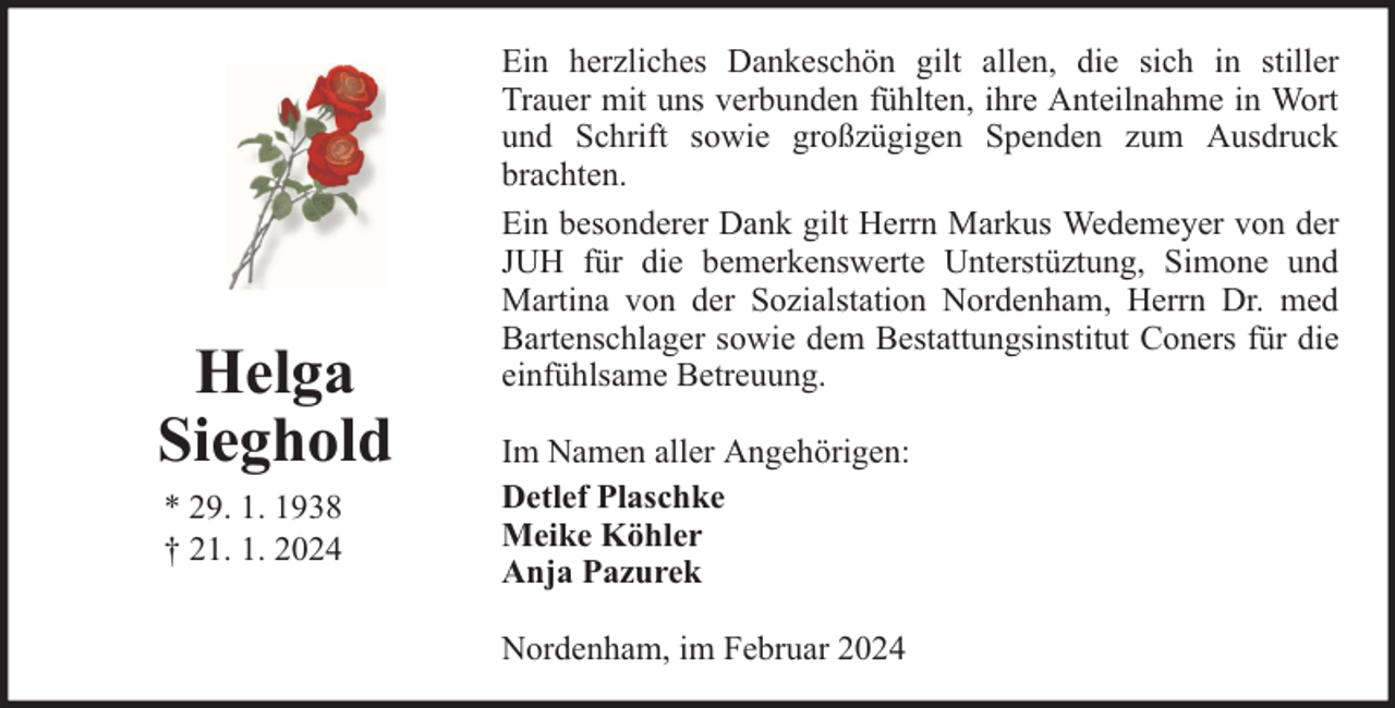 <p>Helga<br />Sieghold<br />* 29. 1. 1938<br />† 21. 1. 2024</p><p>Ein herzliches Dankeschön gilt allen, die sich in stiller<br />Trauer mit uns verbunden fühlten, ihre Anteilnahme in Wort<br />und Schrift sowie großzügigen Spenden zum Ausdruck<br />brachten.<br />Ein besonderer Dank gilt Herrn Markus Wedemeyer von der<br />JUH für die bemerkenswerte Unterstüztung, Simone und<br />Martina von der Sozialstation Nordenham, Herrn Dr. med<br />Bartenschlager sowie dem Bestattungsinstitut Coners für die<br />einfühlsame Betreuung.<br />Im Namen aller Angehörigen:<br />Detlef Plaschke<br />Meike Köhler<br />Anja Pazurek<br />Nordenham, im Februar 2024</p>