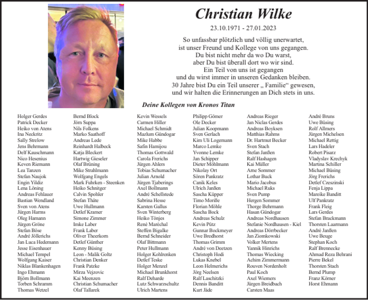 <p>Christian Wilke<br />23.10.1971 - 27.01.2023<br />So unfassbar plötzlich und völlig unerwartet,<br />ist unser Freund und Kollege von uns gegangen.<br />Du bist nicht mehr da wo Du warst,<br />aber Du bist überall dort wo wir sind.<br />Ein Teil von uns ist gegangen<br />und du wirst immer in unseren Gedanken bleiben.<br />30 Jahre bist Du ein Teil unserer „ Familie“ gewesen,<br />und wir halten die Erinnerungen an Dich stets in uns.<br />Deine Kollegen von Kronos Titan<br />Holger Gerdes<br />Patrick Decker<br />Heiko von Atens<br />Ina Neckritz<br />Sally Strelow<br />Jens Behrmann<br />Delf Kauschmann<br />Nico Hesenius<br />Keven Riemann<br />Lea Tanzen<br />Stefan Naujok<br />Engin Yildiz<br />Lena Löning<br />Andreas Fehlauer<br />Bastian Wendland<br />Sven von Atens<br />Jürgen Harms<br />Oleg Hamann<br />Jürgen Gröne<br />Stefan Böse<br />André Jöllerichs<br />Jan Luca Hedemann<br />Jesse Eisenhauer<br />Michael Tempel<br />Wolfgang Kaiser<br />Niklas Blankenhagen<br />Ingo Ehmann<br />Björn Bollmann<br />Torben Schramm<br />Thomas Wetzel</p><p>Bernd Block<br />Jörn Suppa<br />Nils Folkens<br />Marko Saathoff<br />Andreas Lede<br />Reinhardt Halbeck<br />Katja Bleckert<br />Hartwig Gieseler<br />Olaf Brüning<br />Mike Strahlmann<br />Wolfgang Engels<br />Mark Fuhrken - Steenken<br />Heiko Schnitger<br />Calvin Spohler<br />Stefan Thäte<br />Uwe Hullmann<br />Detlef Kramer<br />Simone Zimmer<br />Imke Laber<br />Frank Laber<br />Oliver Theerkorn<br />Detlef Günther<br />Kenny Büsing<br />Leon - Malik Goltz<br />Christian Denker<br />Frank Patzke<br />Mirza Vejzovic<br />Kai Meenzen<br />Christian Schumacher<br />Olaf Tallarek</p><p>Kevin Wessels<br />Carmen Hiller<br />Michael Schmidt<br />Mazlum Gündogar<br />Mike Habbe<br />Safin Hamijou<br />Thomas Gottwald<br />Carola Frerichs<br />Jürgen Ahlers<br />Tobias Schumacher<br />Julian Arnold<br />Jürgen Tjaberings<br />Axel Bollmann<br />André Schellstede<br />Sabrina Hesse<br />Karsten Gallus<br />Sven Winterberg<br />Heiko Tönjes<br />René Maréchal<br />Steffen Bigalke<br />Bernd Schneider<br />Olaf Bittmann<br />Peter Hullmann<br />Holger Kohlrenken<br />Detlef Teske<br />Holger Menzel<br />Michael Brunkhorst<br />Ralf Deharde<br />Lutz Schwarzschultz<br />Ulrich Martens</p><p>Philipp Gömer<br />Ole Decker<br />Julian Koopmann<br />Sven Gerlach<br />Kim Uli Logemann<br />Marco Lemke<br />Yvonne Lemke<br />Jan Schipper<br />Dieter Möhlmann<br />Nikolay Ort<br />Sören Pankratz<br />Canik Keles<br />Ulrich Janßen<br />Sascha Küpper<br />Timo Moriße<br />Florian Möhle<br />Sascha Bock<br />Andreas Schulz<br />Kevin Pütz<br />Gunnar Bockmeyer<br />Uwe Bredhorst<br />Thomas Grimm<br />André von Deetzen<br />Christoph Hodi<br />Lukas Knebel<br />Leon Helmerichs<br />Jörg Neelsen<br />Ralf Laschitzki<br />Dennis Banditt<br />Kurt Jäde</p><p>Andreas Rieger<br />Jan Niclas Gerdes<br />Andreas Boyksen<br />Matthias Rahms<br />Dr. Hartmut Becker<br />Sven Stach<br />Stefan Janßen<br />Ralf Hashagen<br />Kai Müller<br />Arne Sommer<br />Lothar Buck<br />Mario Jacobus<br />Michael Ruks<br />Sven Pump<br />Hergen Sommer<br />Thorge Behrmann<br />Hasan Gündogar<br />Andreas Nordhausen<br />Stefanie Nordhausen - Kiel<br />Andreas Dörrbecker<br />Jan Ziomkowski<br />Volker Mertens<br />Yannik Hinrichs<br />Thomas Wiecking<br />Achim Zimmermann<br />Rouven Nordenholt<br />Paul Koch<br />Axel Wiemers<br />Jürgen Breidbach<br />Carsten Maas</p><p>André Bruns<br />Uwe Büsing<br />Rolf Allmers<br />Jürgen Michelsen<br />Michael Rettig<br />Lars Hadeler<br />Robert Pisarz<br />Vladyslav Krechyk<br />Martina Schiller<br />Michael Büsing<br />Jörg Frerichs<br />Detlef Czeszinski<br />Fenja Lippa<br />Mareike Banditt<br />Ulf Pankratz<br />Frank Fleig<br />Lars Gerdes<br />Stefan Brackmann<br />Thorsten Laarmann<br />André Janßen<br />Uwe Beuge<br />Stephan Koch<br />Ralf Brennecke<br />Ahmad Reza Behrani<br />Pierre Bekel<br />Thorsten Stach<br />Bernd Plump<br />Franz Körner<br />Horst Ehmann</p>