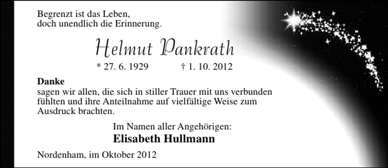 <p>Begrenzt ist das Leben,<br />doch unendlich die Erinnerung.</p><p>Helmut Pankrath<br />* 27. 6. 1929</p><p>† 1. 10. 2012</p><p>Danke<br />sagen wir allen, die sich in stiller Trauer mit uns verbunden<br />fühlten und ihre Anteilnahme auf vielfältige Weise zum<br />Ausdruck brachten.<br />Im Namen aller Angehörigen:</p><p>Elisabeth Hullmann</p><p>Nordenham, im Oktober 2012</p>
