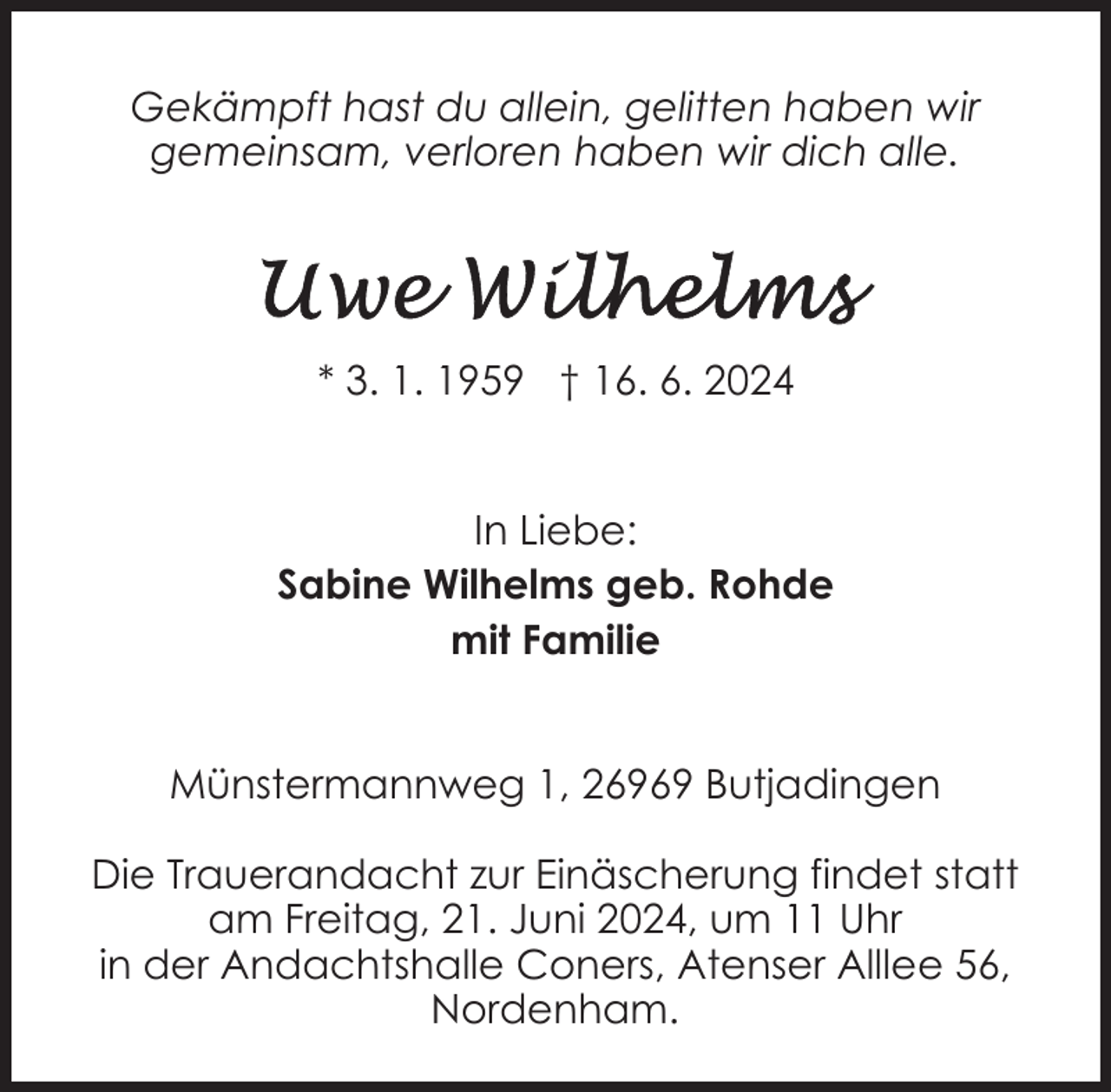 <p>Gekämpft hast du allein, gelitten haben wir<br />gemeinsam, verloren haben wir dich alle.</p>
<p>* 3. 1. 1959 † 16. 6. 2024<br />In Liebe:<br />Sabine Wilhelms geb. Rohde<br />mit Familie<br />Münstermannweg 1, 26969 Butjadingen<br />Die Trauerandacht zur Einäscherung findet statt<br />am Freitag, 21. Juni 2024, um 11 Uhr<br />in der Andachtshalle Coners, Atenser Alllee 56,<br />Nordenham.</p>