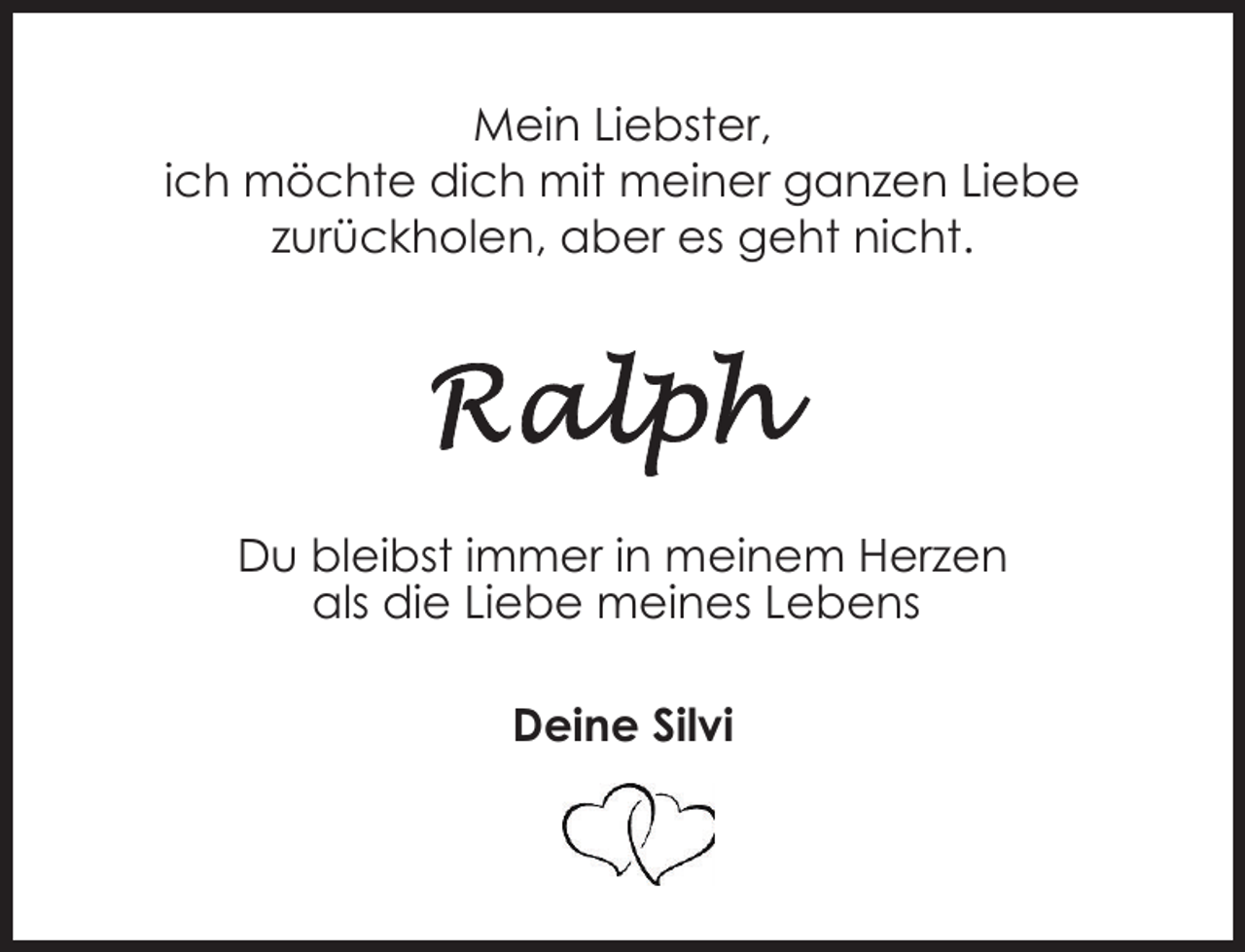 <p>Mein Liebster,<br />ich möchte dich mit meiner ganzen Liebe<br />zurückholen, aber es geht nicht.</p><p>Du bleibst immer in meinem Herzen<br />als die Liebe meines Lebens<br />Deine Silvi</p>
