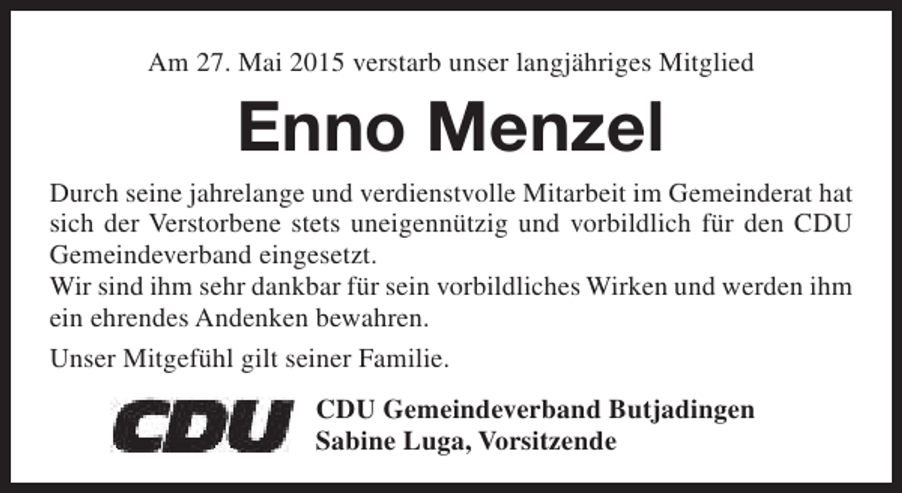 <p>Am 27. Mai 2015 verstarb unser langjähriges Mitglied</p><p>Enno Menzel<br />Durch seine jahrelange und verdienstvolle Mitarbeit im Gemeinderat hat<br />sich der Verstorbene stets uneigennützig und vorbildlich für den CDU<br />Gemeindeverband eingesetzt.<br />Wir sind ihm sehr dankbar für sein vorbildliches Wirken und werden ihm<br />ein ehrendes Andenken bewahren.<br />Unser Mitgefühl gilt seiner Familie.<br />CDU Gemeindeverband Butjadingen<br />Sabine Luga, Vorsitzende</p>