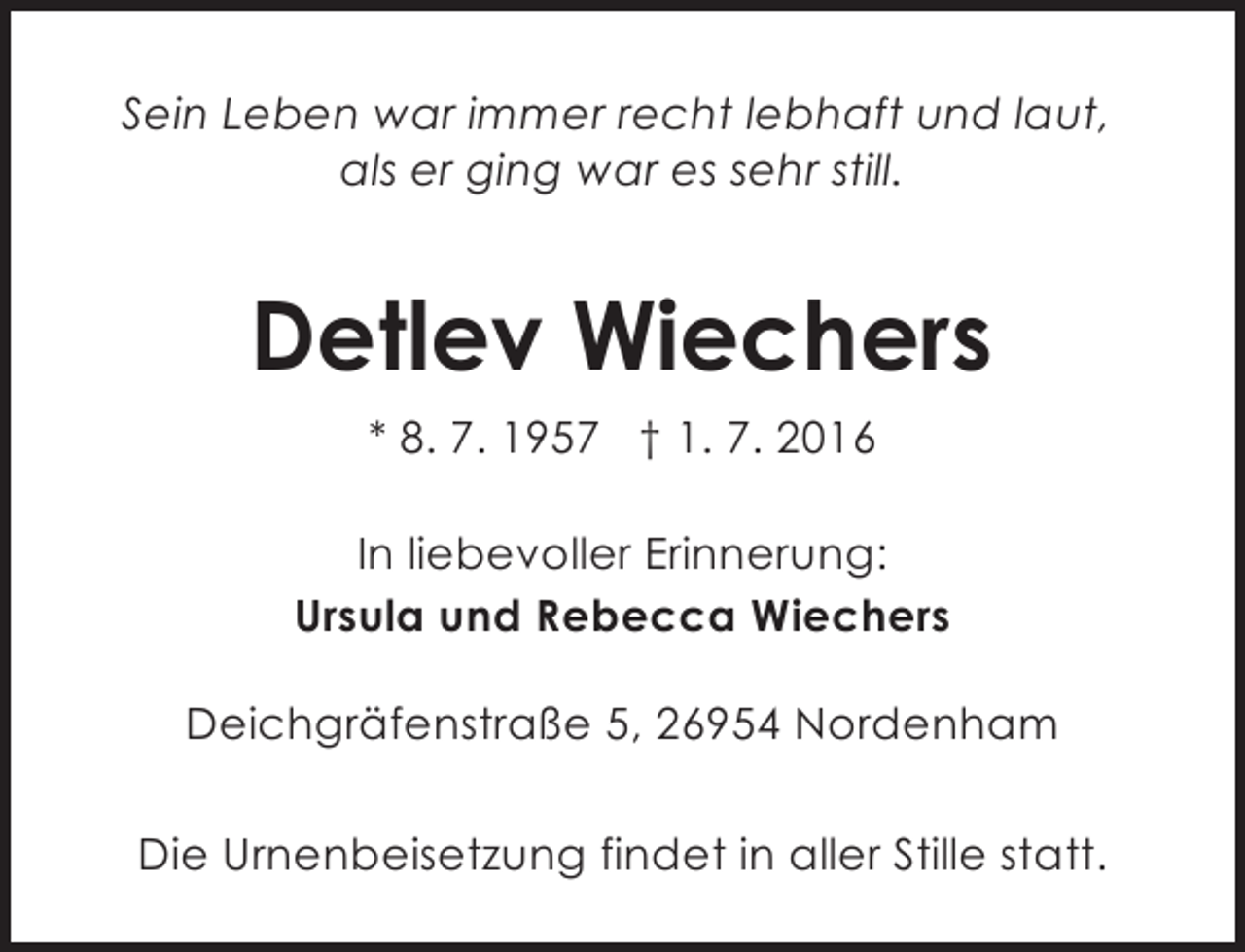 <p>Sein Leben war immer recht lebhaft und laut,<br />als er ging war es sehr still.</p><p>Detlev Wiechers<br />* 8. 7. 1957 † 1. 7. 2016<br />In liebevoller Erinnerung:<br />Ursula und Rebecca Wiechers<br />Deichgräfenstraße 5, 26954 Nordenham<br />Die Urnenbeisetzung findet in aller Stille statt.</p>