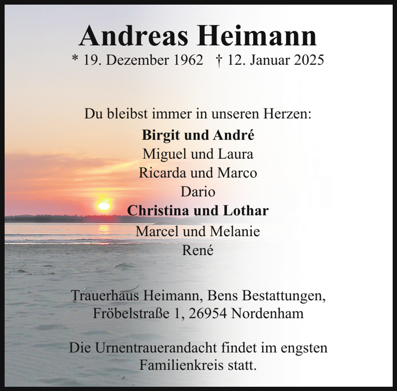 <p>Andreas Heimann</p><p>* 19. Dezember 1962 † 12. Januar 2025<br />Du bleibst immer in unseren Herzen:<br />Birgit und André<br />Miguel und Laura<br />Ricarda und Marco<br />Dario<br />Christina und Lothar<br />Marcel und Melanie<br />René<br />Trauerhaus Heimann, Bens Bestattungen,<br />Fröbelstraße 1, 26954 Nordenham<br />Die Urnentrauerandacht findet im engsten<br />Familienkreis statt.</p>