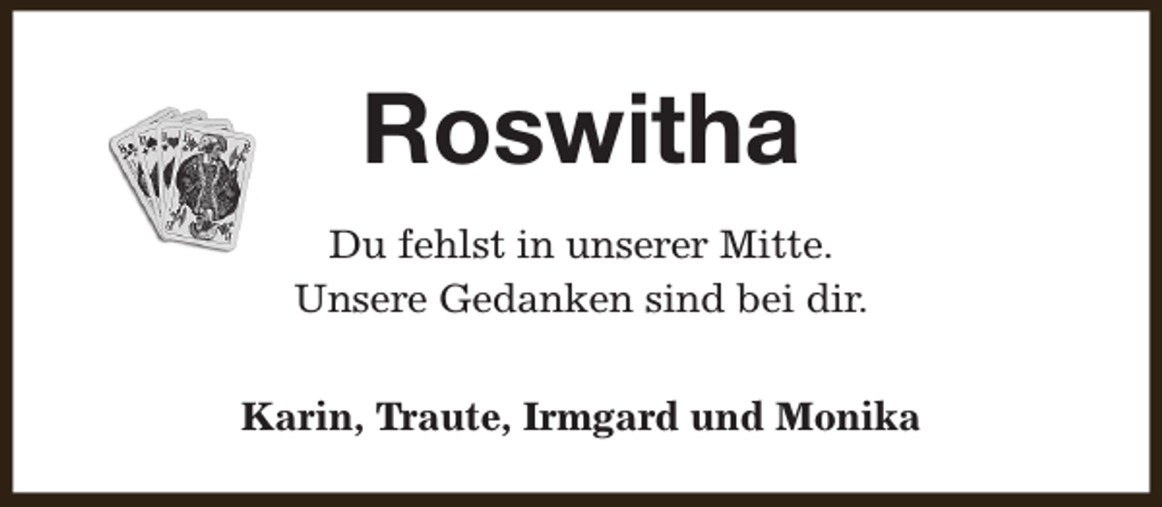 <p>Roswitha<br />Du fehlst in unserer Mitte.<br />Unsere Gedanken sind bei dir.<br />Karin, Traute, Irmgard und Monika</p>