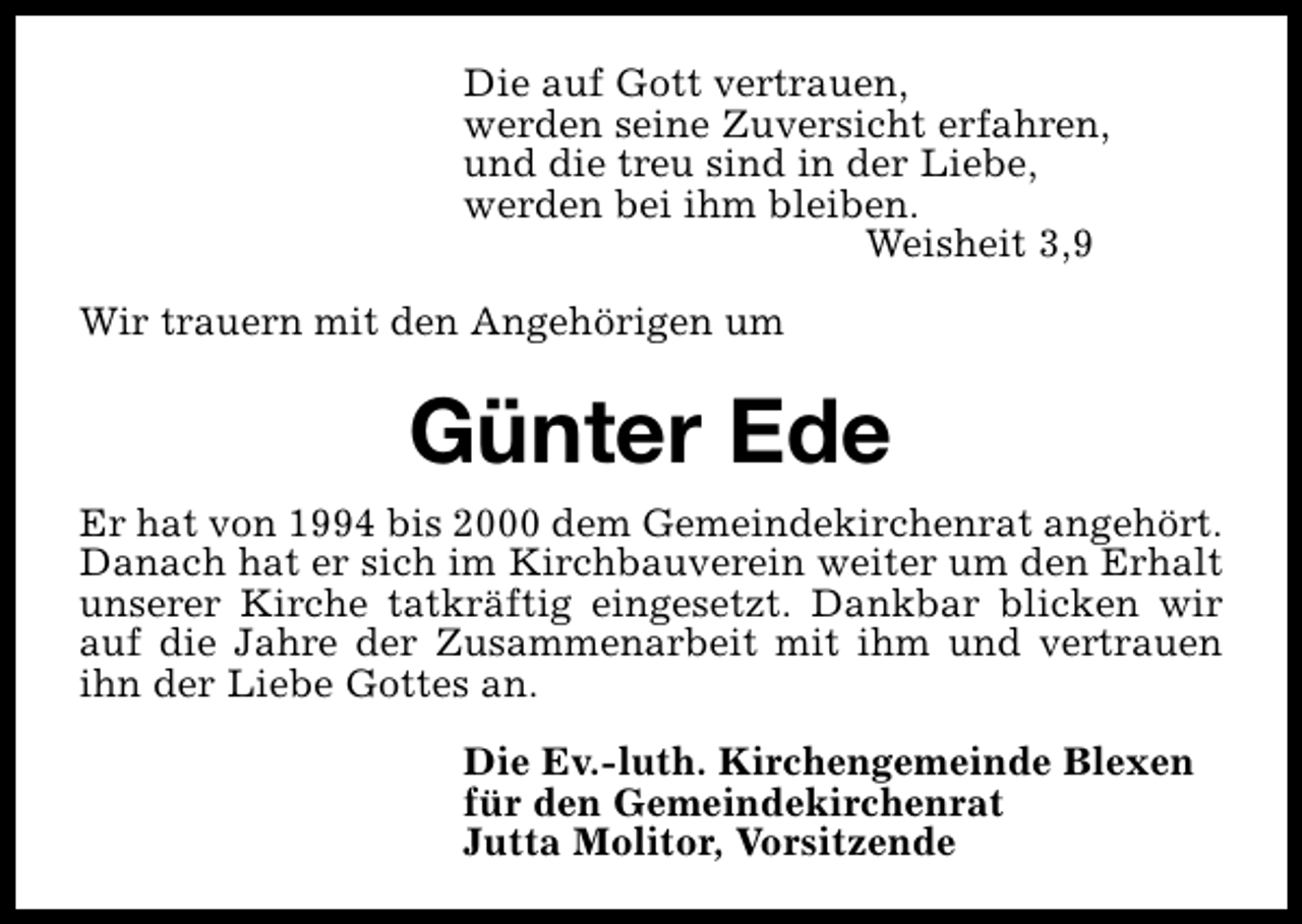 <p>Die auf Gott vertrauen,<br />werden seine Zuversicht erfahren,<br />und die treu sind in der Liebe,<br />werden bei ihm bleiben.<br />Weisheit 3,9<br />Wir trauern mit den Angehörigen um</p><p>Günter Ede<br />Er hat von 1994 bis 2000 dem Gemeindekirchenrat angehört.<br />Danach hat er sich im Kirchbauverein weiter um den Erhalt<br />unserer Kirche tatkräftig eingesetzt. Dankbar blicken wir<br />auf die Jahre der Zusammenarbeit mit ihm und vertrauen<br />ihn der Liebe Gottes an.<br />Die Ev.-luth. Kirchengemeinde Blexen<br />für den Gemeindekirchenrat<br />Jutta Molitor, Vorsitzende</p>