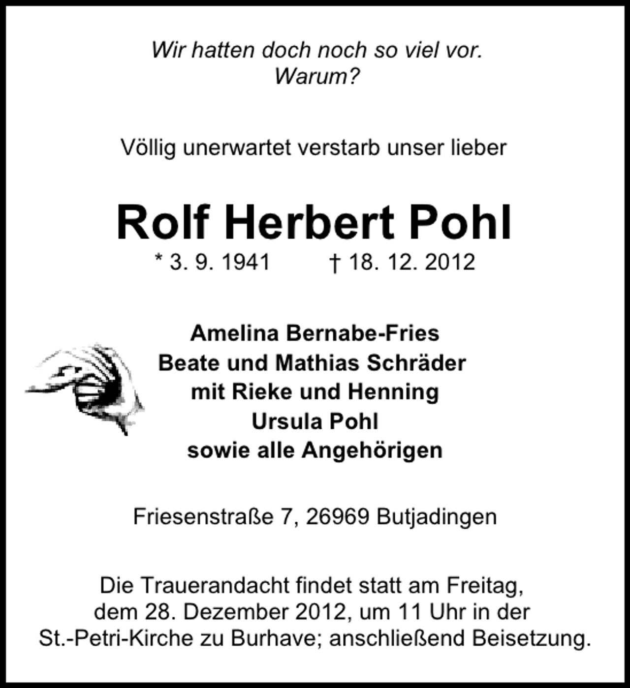 <p>Wir hatten doch noch so viel vor.<br />Warum?<br />Völlig unerwartet verstarb unser lieber</p><p>Rolf Herbert Pohl<br />* 3. 9. 1941</p><p>† 18. 12. 2012</p><p>Amelina Bernabe-Fries<br />Beate und Mathias Schräder<br />mit Rieke und Henning<br />Ursula Pohl<br />sowie alle Angehörigen<br />Friesenstraße 7, 26969 Butjadingen<br />Die Trauerandacht findet statt am Freitag,<br />dem 28. Dezember 2012, um 11 Uhr in der<br />St.-Petri-Kirche zu Burhave; anschließend Beisetzung.</p>