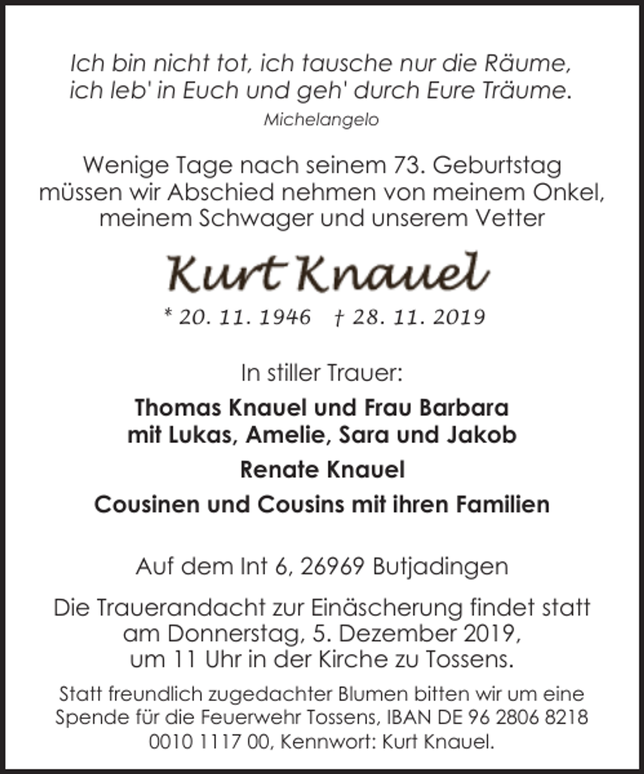 <p>Ich bin nicht tot, ich tausche nur die Räume,<br />ich leb' in Euch und geh' durch Eure Träume.<br />Michelangelo</p><p>Wenige Tage nach seinem 73. Geburtstag<br />müssen wir Abschied nehmen von meinem Onkel,<br />meinem Schwager und unserem Vetter</p><p>* 20. 11. 1946</p><p>† 28. 11. 2019</p><p>In stiller Trauer:<br />Thomas Knauel und Frau Barbara<br />mit Lukas, Amelie, Sara und Jakob<br />Renate Knauel<br />Cousinen und Cousins mit ihren Familien</p><p>Auf dem Int 6, 26969 Butjadingen<br />Die Trauerandacht zur Einäscherung findet statt<br />am Donnerstag, 5. Dezember 2019,<br />um 11 Uhr in der Kirche zu Tossens.<br />Statt freundlich zugedachter Blumen bitten wir um eine<br />Spende für die Feuerwehr Tossens, IBAN DE 96 2806 8218<br />0010 1117 00, Kennwort: Kurt Knauel.</p>