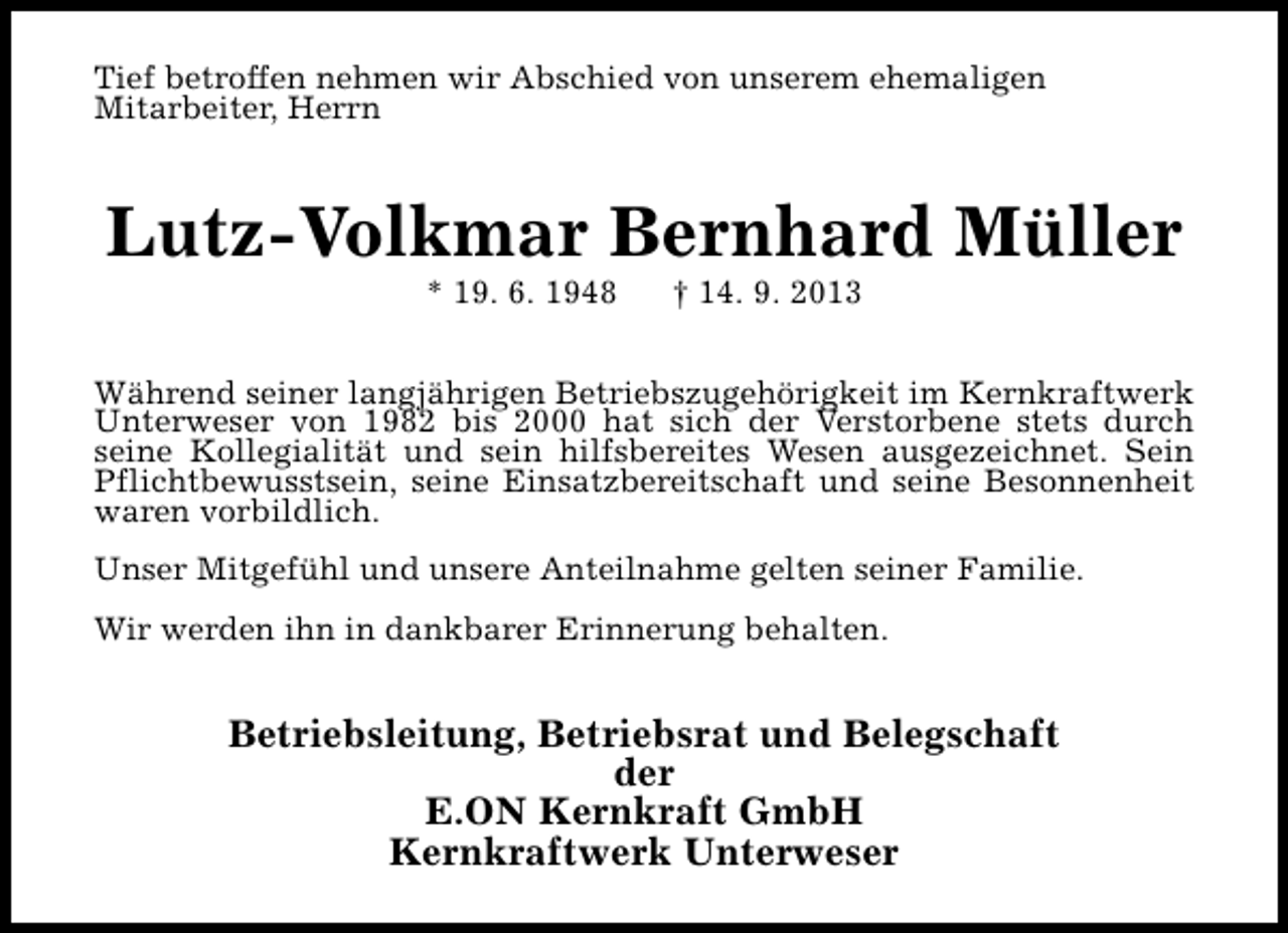 <p>Tief betroffen nehmen wir Abschied von unserem ehemaligen<br />Mitarbeiter, Herrn</p><p>Lutz-Volkmar Bernhard Müller<br />* 19. 6. 1948</p><p>† 14. 9. 2013</p><p>Während seiner langjährigen Betriebszugehörigkeit im Kernkraftwerk<br />Unterweser von 1982 bis 2000 hat sich der Verstorbene stets durch<br />seine Kollegialität und sein hilfsbereites Wesen ausgezeichnet. Sein<br />Pflichtbewusstsein, seine Einsatzbereitschaft und seine Besonnenheit<br />waren vorbildlich.<br />Unser Mitgefühl und unsere Anteilnahme gelten seiner Familie.<br />Wir werden ihn in dankbarer Erinnerung behalten.</p><p>Betriebsleitung, Betriebsrat und Belegschaft<br />der<br />E.ON Kernkraft GmbH<br />Kernkraftwerk Unterweser</p>