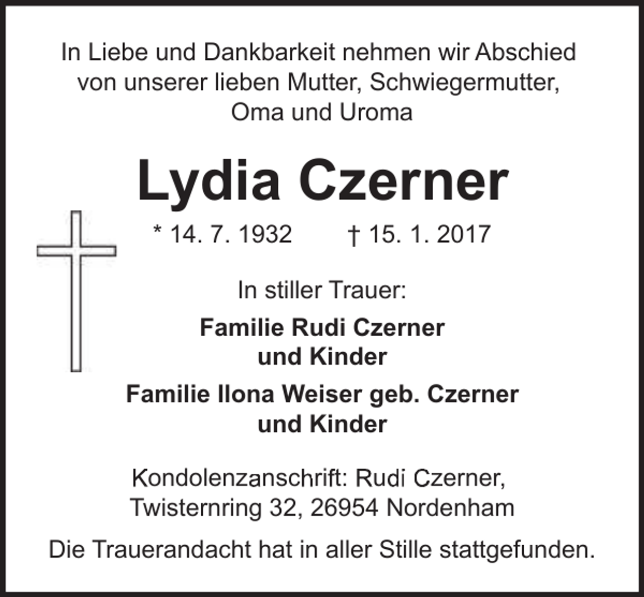 <p>In Liebe und Dankbarkeit nehmen wir Abschied<br />von unserer lieben Mutter, Schwiegermutter,<br />Oma und Uroma</p><p>Lydia Czerner<br />* 14. 7. 1932</p><p>† 15. 1. 2017</p><p>In stiller Trauer:<br />Familie Rudi Czerner<br />und Kinder<br />Familie Ilona Weiser geb. Czerner<br />und Kinder<br />Twisternring<br />T<br />g 32,, 26954<br />6 5 N<br />Nordenham<br />ord</p><p>Kondolenzanschrift: Rudi Czerner,<br />Twisternring 32, 26954 Nordenham<br />Die Trauerandacht hat in aller Stille stattgefunden.</p>