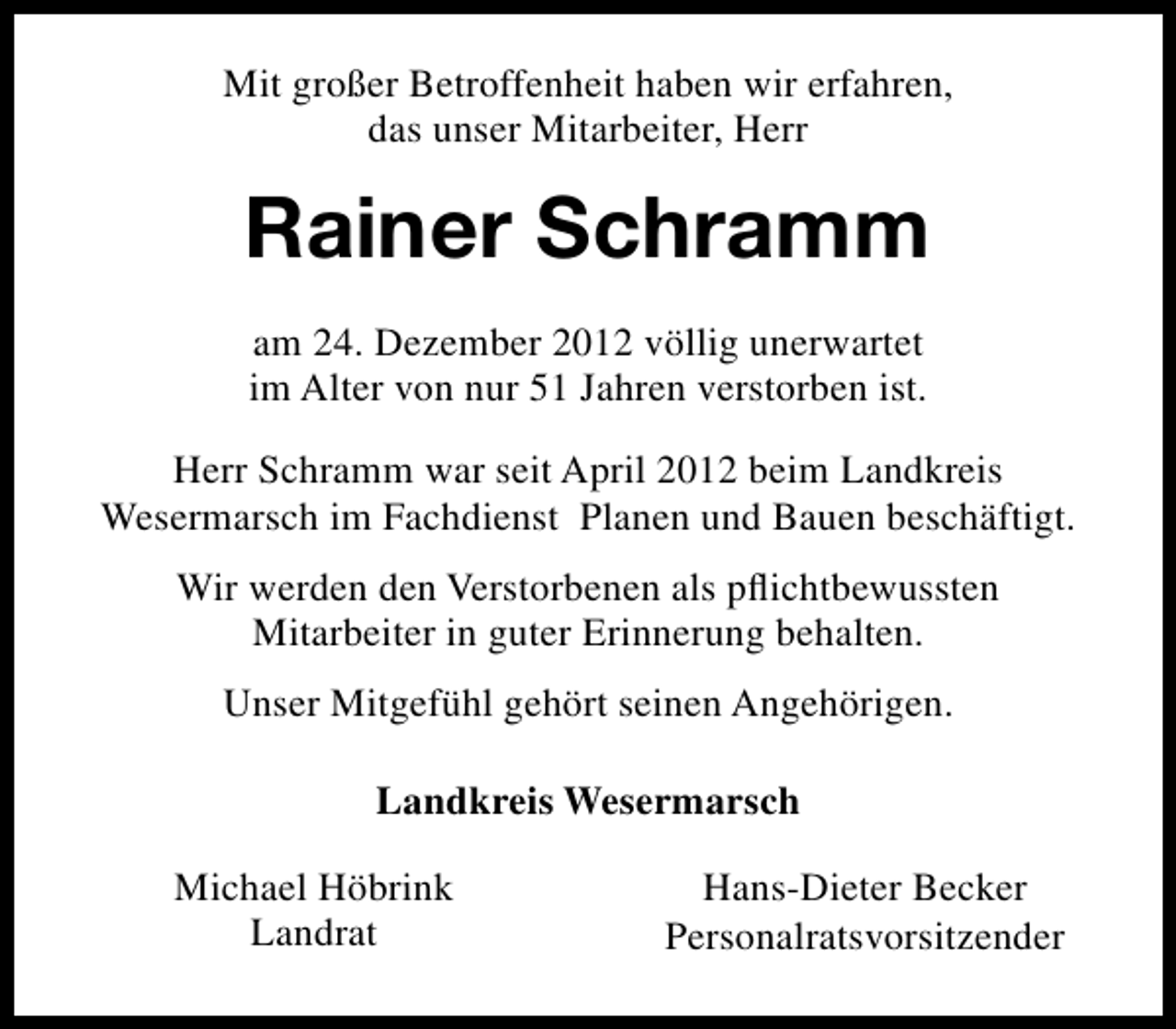 <p>Mit großer Betroffenheit haben wir erfahren,<br />das unser Mitarbeiter, Herr</p><p>Rainer Schramm<br />am 24. Dezember 2012 völlig unerwartet<br />im Alter von nur 51 Jahren verstorben ist.<br />Herr Schramm war seit April 2012 beim Landkreis<br />Wesermarsch im Fachdienst Planen und Bauen beschäftigt.<br />Wir werden den Verstorbenen als pﬂichtbewussten<br />Mitarbeiter in guter Erinnerung behalten.<br />Unser Mitgefühl gehört seinen Angehörigen.<br />Landkreis Wesermarsch<br />Michael Höbrink<br />Landrat</p><p>Hans-Dieter Becker<br />Personalratsvorsitzender</p>