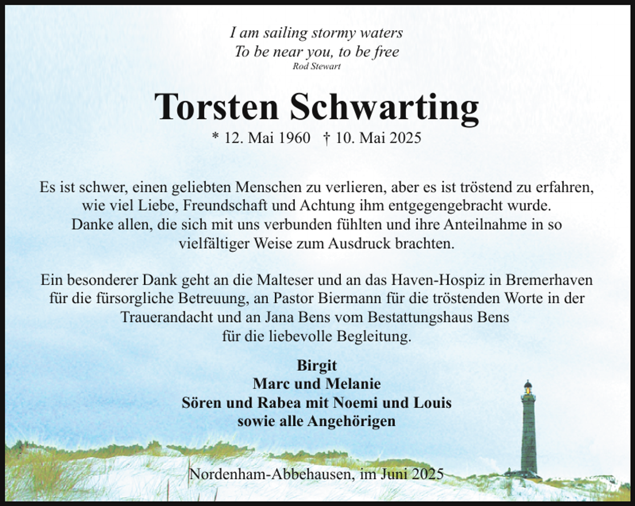 <p>I am sailing stormy waters<br />To be near you, to be free<br />Rod Stewart</p><p>Torsten Schwarting<br />* 12. Mai 1960 † 10. Mai 2025</p><p>Es ist schwer, einen geliebten Menschen zu verlieren, aber es ist tröstend zu erfahren,<br />wie viel Liebe, Freundschaft und Achtung ihm entgegengebracht wurde.<br />Danke allen, die sich mit uns verbunden fühlten und ihre Anteilnahme in so<br />vielfältiger Weise zum Ausdruck brachten.<br />Ein besonderer Dank geht an die Malteser und an das Haven-Hospiz in Bremerhaven<br />für die fürsorgliche Betreuung, an Pastor Biermann für die tröstenden Worte in der<br />Trauerandacht und an Jana Bens vom Bestattungshaus Bens<br />für die liebevolle Begleitung.<br />Birgit<br />Marc und Melanie<br />Sören und Rabea mit Noemi und Louis<br />sowie alle Angehörigen<br />Nordenham-Abbehausen, im Juni 2025</p>