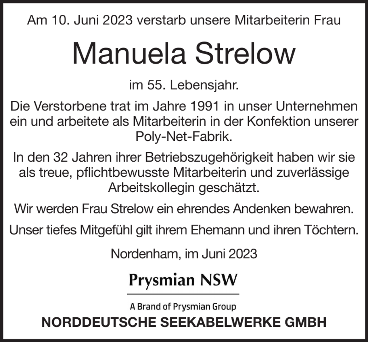 <p>Am 10. Juni 2023 verstarb unsere Mitarbeiterin Frau</p><p>Manuela Strelow<br />im 55. Lebensjahr.<br />Die Verstorbene trat im Jahre 1991 in unser Unternehmen<br />ein und arbeitete als Mitarbeiterin in der Konfektion unserer<br />Poly-Net-Fabrik.<br />In den 32 Jahren ihrer Betriebszugehörigkeit haben wir sie<br />als treue, pflichtbewusste Mitarbeiterin und zuverlässige<br />Arbeitskollegin geschätzt.<br />Wir werden Frau Strelow ein ehrendes Andenken bewahren.<br />Unser tiefes Mitgefühl gilt ihrem Ehemann und ihren Töchtern.<br />Nordenham, im Juni 2023</p><p>NORDDEUTSCHE SEEKABELWERKE GMBH</p>