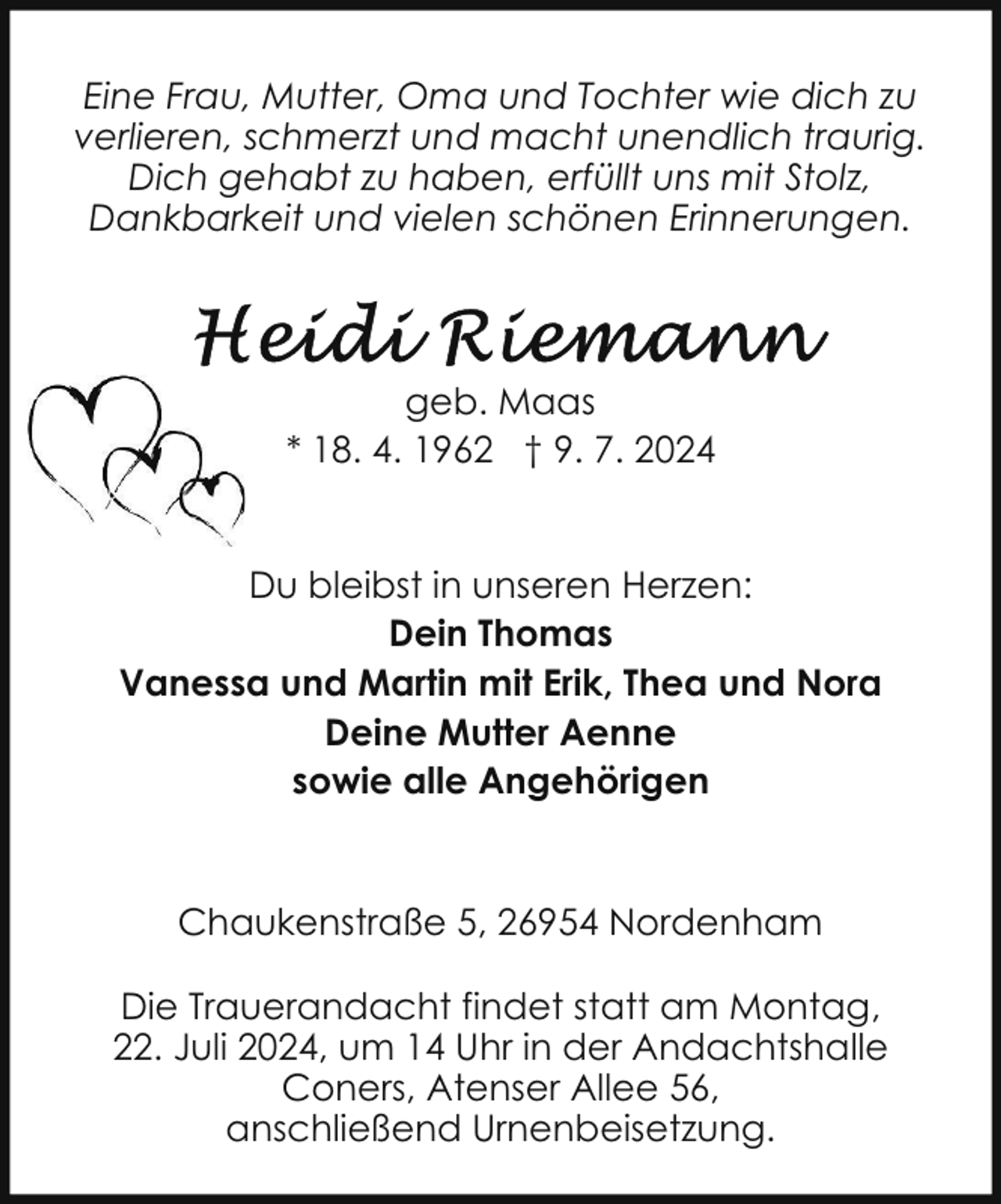 <p>Eine Frau, Mutter, Oma und Tochter wie dich zu<br />verlieren, schmerzt und macht unendlich traurig.<br />Dich gehabt zu haben, erfüllt uns mit Stolz,<br />Dankbarkeit und vielen schönen Erinnerungen.</p>
<p>geb. Maas<br />* 18. 4. 1962 † 9. 7. 2024<br />Du bleibst in unseren Herzen:<br />Dein Thomas<br />Vanessa und Martin mit Erik, Thea und Nora<br />Deine Mutter Aenne<br />sowie alle Angehörigen</p>
<p>Chaukenstraße 5, 26954 Nordenham<br />Die Trauerandacht findet statt am Montag,<br />22. Juli 2024, um 14 Uhr in der Andachtshalle<br />Coners, Atenser Allee 56,<br />anschließend Urnenbeisetzung.</p>