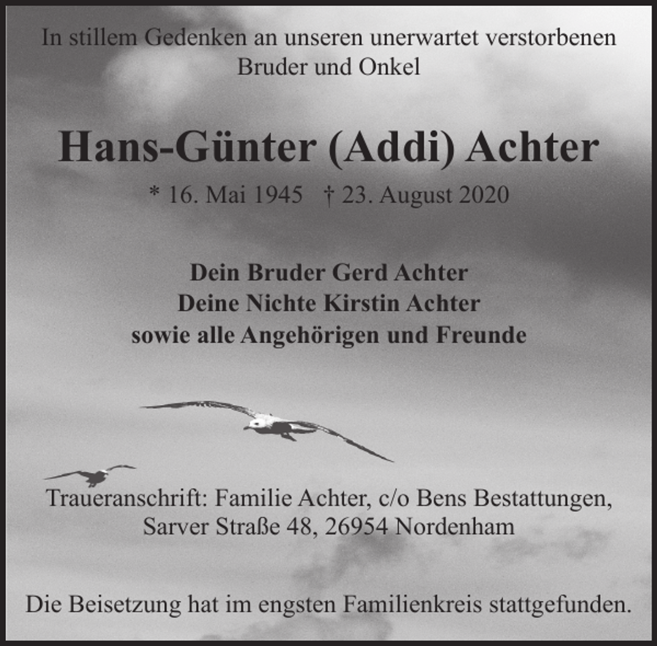 <p>In stillem Gedenken an unseren unerwartet verstorbenen<br />Bruder und Onkel</p><p>Hans-Günter (Addi) Achter<br />* 16. Mai 1945 † 23. August 2020<br />Dein Bruder Gerd Achter<br />Deine Nichte Kirstin Achter<br />sowie alle Angehörigen und Freunde</p><p>Traueranschrift: Familie Achter, c/o Bens Bestattungen,<br />Sarver Straße 48, 26954 Nordenham<br />Die Beisetzung hat im engsten Familienkreis stattgefunden.</p>