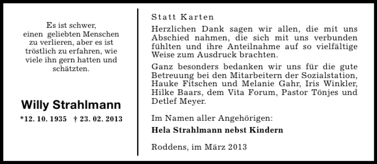 <p>Es ist schwer,</p><p>einen geliebten Menschen<br />zu verlieren, aber es ist<br />tröstlich zu erfahren, wie<br />viele ihn gern hatten und<br />schätzten.</p><p>Willy Strahlmann<br />*12. 10. 1935 † 23. 02. 2013</p><p>S t a t t K a rt e n<br />Herzlichen Dank sagen wir allen, die mit uns<br />Abschied nahmen, die sich mit uns verbunden<br />fühlten und ihre Anteilnahme auf so vielfältige<br />Weise zum Ausdruck brachten.<br />Ganz besonders bedanken wir uns für die gute<br />Betreuung bei den Mitarbeitern der Sozialstation,<br />Hauke Fitschen und Melanie Gahr, Iris Winkler,<br />Hilke Baars, dem Vita Forum, Pastor Tönjes und<br />Detlef Meyer.<br />Im Namen aller Angehörigen:<br />Hela Strahlmann nebst Kindern<br />Roddens, im März 2013</p>