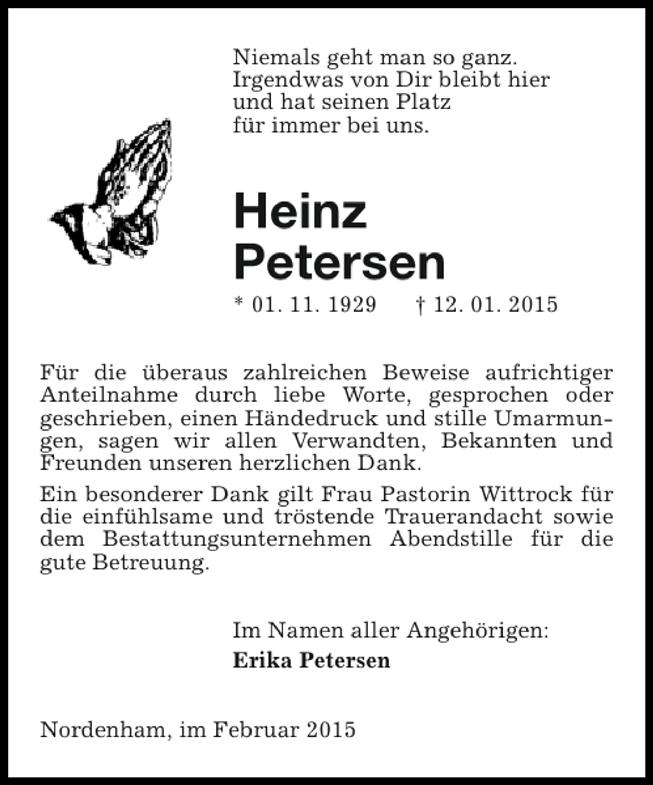 <p>Niemals geht man so ganz.<br />Irgendwas von Dir bleibt hier<br />und hat seinen Platz<br />für immer bei uns.</p><p>Heinz<br />Petersen<br />* 01. 11. 1929</p><p>† 12. 01. 2015</p><p>Für die überaus zahlreichen Beweise aufrichtiger<br />Anteilnahme durch liebe Worte, gesprochen oder<br />geschrieben, einen Händedruck und stille Umarmungen, sagen wir allen Verwandten, Bekannten und<br />Freunden unseren herzlichen Dank.<br />Ein besonderer Dank gilt Frau Pastorin Wittrock für<br />die einfühlsame und tröstende Trauerandacht sowie<br />dem Bestattungsunternehmen Abendstille für die<br />gute Betreuung.<br />Im Namen aller Angehörigen:<br />Erika Petersen<br />Nordenham, im Februar 2015</p>