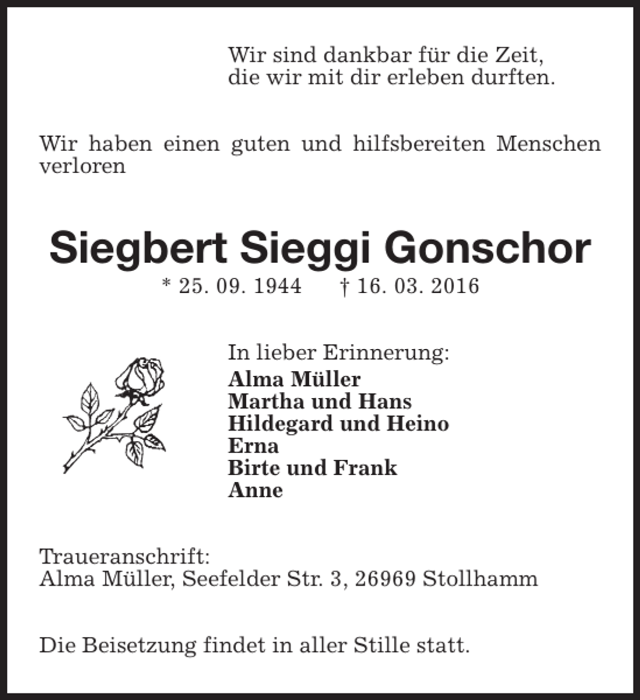 <p>Wir sind dankbar für die Zeit,<br />die wir mit dir erleben durften.<br />Wir haben einen guten und hilfsbereiten Menschen<br />verloren</p><p>Siegbert Sieggi Gonschor<br />* 25. 09. 1944</p><p>† 16. 03. 2016</p><p>In lieber Erinnerung:<br />Alma Müller<br />Martha und Hans<br />Hildegard und Heino<br />Erna<br />Birte und Frank<br />Anne<br />Traueranschrift:<br />Alma Müller, Seefelder Str. 3, 26969 Stollhamm<br />Die Beisetzung findet in aller Stille statt.</p>
