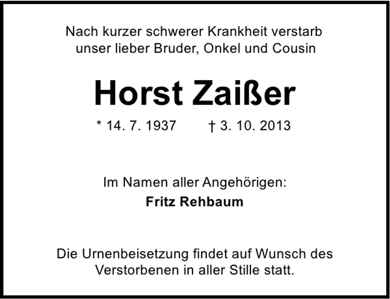 <p>Nach kurzer schwerer Krankheit verstarb<br />unser lieber Bruder, Onkel und Cousin</p><p>Horst Zaißer<br />* 14. 7. 1937</p><p>† 3. 10. 2013</p><p>Im Namen aller Angehörigen:<br />Fritz Rehbaum<br />Die Urnenbeisetzung findet auf Wunsch des<br />Verstorbenen in aller Stille statt.</p>