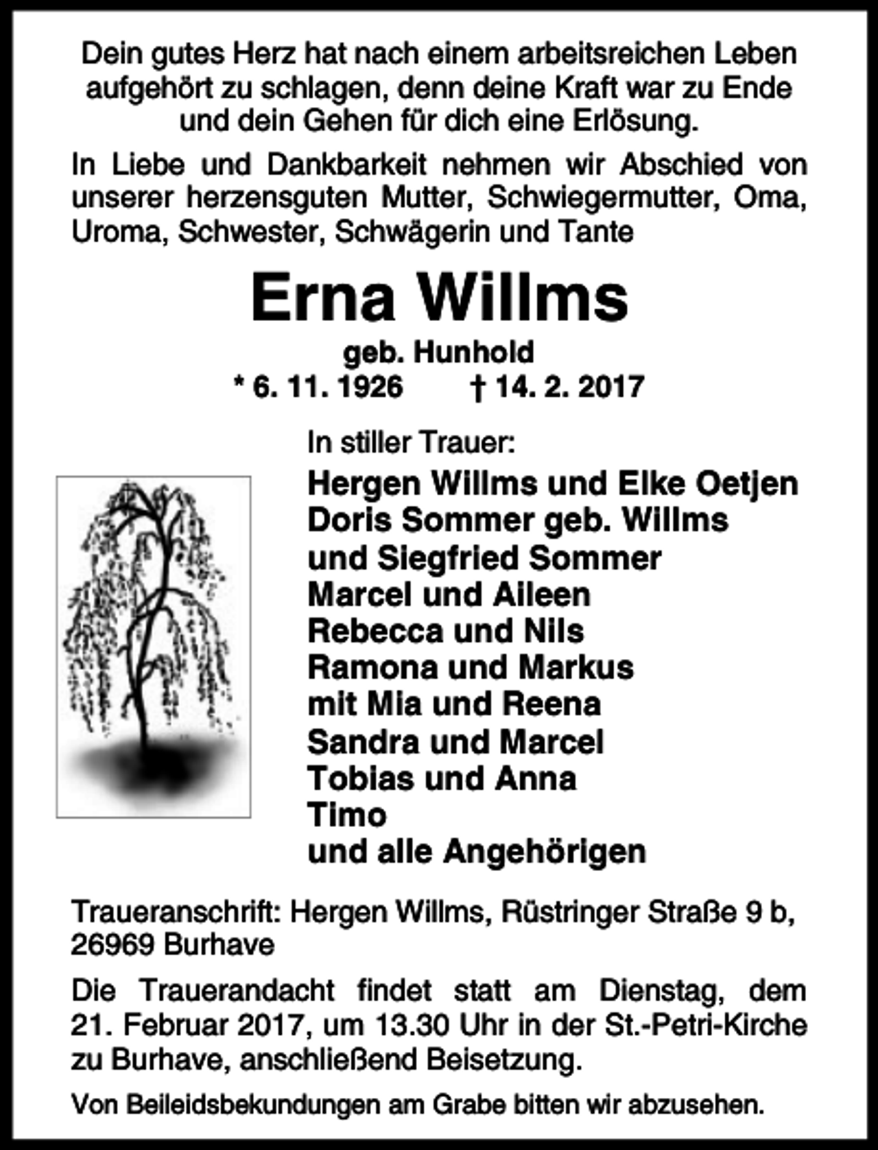 <p>Dein gutes Herz hat nach einem arbeitsreichen Leben<br />aufgehört zu schlagen, denn deine Kraft war zu Ende<br />und dein Gehen für dich eine Erlösung.<br />In Liebe und Dankbarkeit nehmen wir Abschied von<br />unserer herzensguten Mutter, Schwiegermutter, Oma,<br />Uroma, Schwester, Schwägerin und Tante</p><p>Erna Willms</p><p>geb. Hunhold<br />* 6. 11. 1926<br />† 14. 2. 2017<br />In stiller Trauer:</p><p>Hergen Willms und Elke Oetjen<br />Doris Sommer geb. Willms<br />und Siegfried Sommer<br />Marcel und Aileen<br />Rebecca und Nils<br />Ramona und Markus<br />mit Mia und Reena<br />Sandra und Marcel<br />Tobias und Anna<br />Timo<br />und alle Angehörigen<br />Traueranschrift: Hergen Willms, Rüstringer Straße 9 b,<br />26969 Burhave<br />Die Trauerandacht findet statt am Dienstag, dem<br />21. Februar 2017, um 13.30 Uhr in der St.-Petri-Kirche<br />zu Burhave, anschließend Beisetzung.<br />Von Beileidsbekundungen am Grabe bitten wir abzusehen.</p>