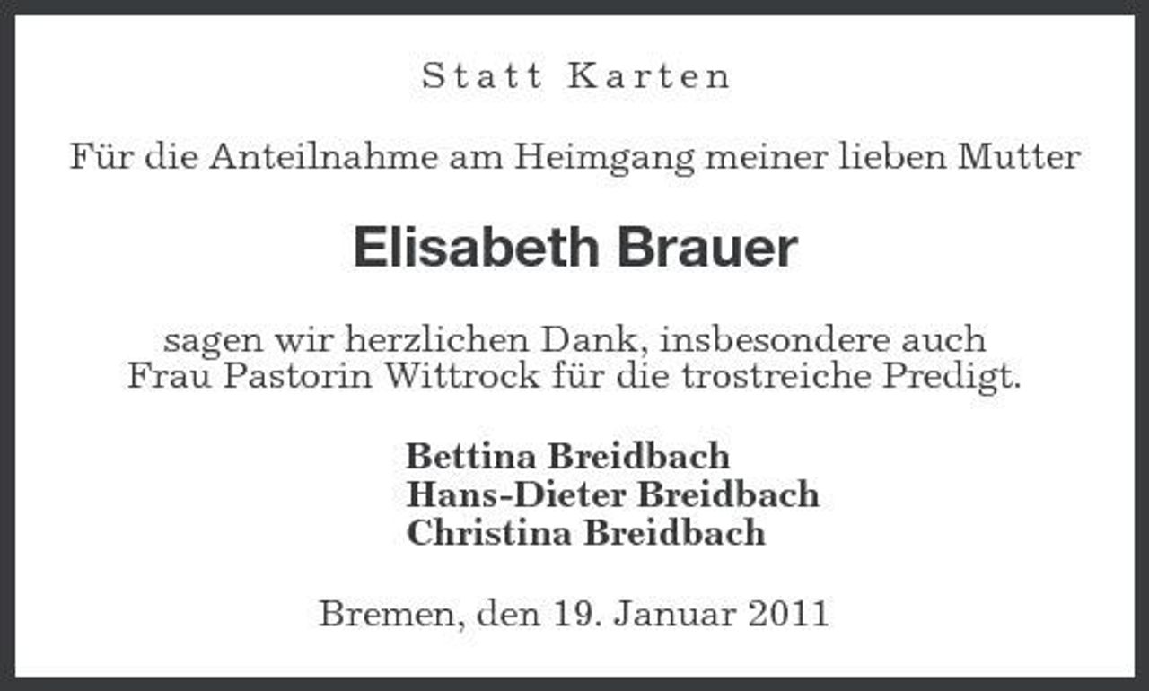 <p>Statt Karten Für die Anteilnahme am Heimgang meiner lieben Mutter</p><p>Elisabeth Brauer<br />sagen wir herzlichen Dank, insbesondere auch Frau Pastorin Wittrock für die trostreiche Predigt. Bettina Breidbach Hans-Dieter Breidbach Christina Breidbach Bremen, den 19. Januar 2011</p>