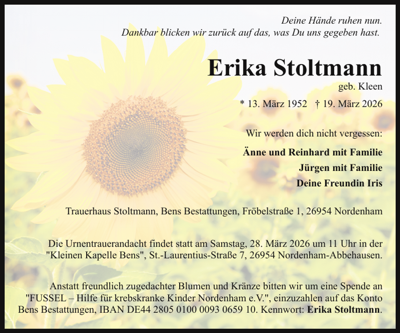 <p>Deine Hände ruhen nun.<br />Dankbar blicken wir zurück auf das, was Du uns gegeben hast.</p><p>Erika Stoltmann</p><p>geb. Kleen</p><p>* 13. März 1952 † 19. März 2026<br />Wir werden dich nicht vergessen:<br />Änne und Reinhard mit Familie<br />Jürgen mit Familie<br />Deine Freundin Iris<br />Trauerhaus Stoltmann, Bens Bestattungen, Fröbelstraße 1, 26954 Nordenham<br />Die Urnentrauerandacht findet statt am Samstag, 28. März 2026 um 11 Uhr in der<br />"Kleinen Kapelle Bens", St.-Laurentius-Straße 7, 26954 Nordenham-Abbehausen.<br />Anstatt freundlich zugedachter Blumen und Kränze bitten wir um eine Spende an<br />"FUSSEL – Hilfe für krebskranke Kinder Nordenham e.V.", einzuzahlen auf das Konto<br />Bens Bestattungen, IBAN DE44 2805 0193 0659 10. Kennwort: Erika Stoltmann.</p>