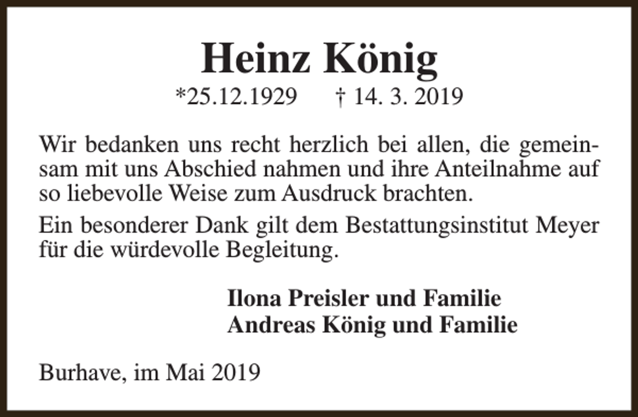 <p>Heinz König</p><p>*25.12.1929</p><p>† 14. 3. 2019</p><p>Wir bedanken uns recht herzlich bei allen, die gemeinsam mit uns Abschied nahmen und ihre Anteilnahme auf<br />so liebevolle Weise zum Ausdruck brachten.<br />Ein besonderer Dank gilt dem Bestattungsinstitut Meyer<br />für die würdevolle Begleitung.<br />Ilona Preisler und Familie<br />Andreas König und Familie<br />Burhave, im Mai 2019</p>