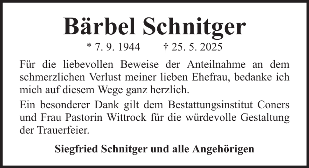 <p>Bärbel Schnitger<br />* 7. 9. 1944</p><p>† 25. 5. 2025</p><p>Für die liebevollen Beweise der Anteilnahme an dem<br />schmerzlichen Verlust meiner lieben Ehefrau, bedanke ich<br />mich auf diesem Wege ganz herzlich.<br />Ein besonderer Dank gilt dem Bestattungsinstitut Coners<br />und Frau Pastorin Wittrock für die würdevolle Gestaltung<br />der Trauerfeier.<br />Siegfried Schnitger und alle Angehörigen</p>
