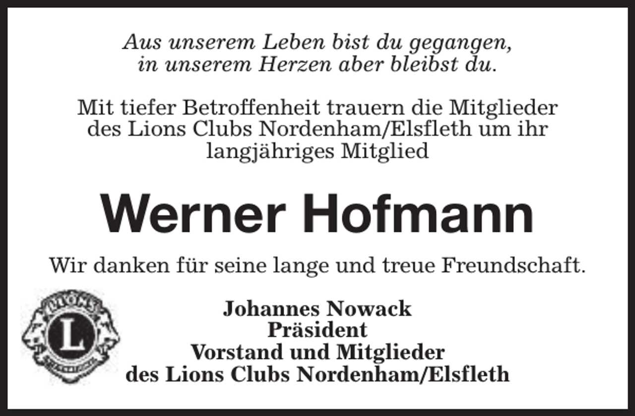 <p>Aus unserem Leben bist du gegangen,<br />in unserem Herzen aber bleibst du.<br />Mit tiefer Betroffenheit trauern die Mitglieder<br />des Lions Clubs Nordenham/Elsfleth um ihr<br />langjähriges Mitglied</p><p>Werner Hofmann<br />Wir danken für seine lange und treue Freundschaft.<br />Johannes Nowack<br />Präsident<br />Vorstand und Mitglieder<br />des Lions Clubs Nordenham/Elsfleth</p>