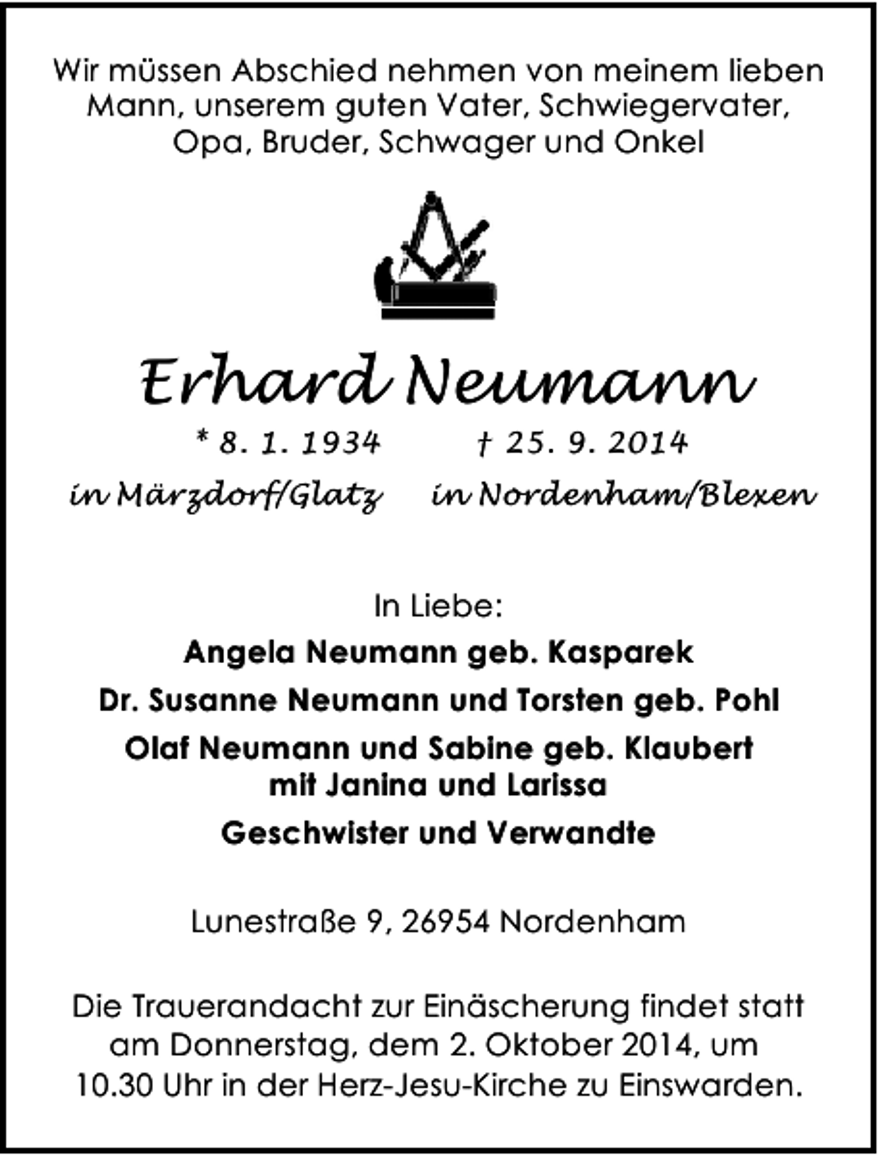 <p>Wir müssen Abschied nehmen von meinem lieben<br />Mann, unserem guten Vater, Schwiegervater,<br />Opa, Bruder, Schwager und Onkel</p><p>Erhard Neumann<br />* 8. 1. 1934<br />in Märzdorf/Glatz</p><p>† 25. 9. 2014<br />in Nordenham/Blexen</p><p>In Liebe:<br />Angela Neumann geb. Kasparek<br />Dr. Susanne Neumann und Torsten geb. Pohl<br />Olaf Neumann und Sabine geb. Klaubert<br />mit Janina und Larissa<br />Geschwister und Verwandte<br />Lunestraße 9, 26954 Nordenham<br />Die Trauerandacht zur Einäscherung findet statt<br />am Donnerstag, dem 2. Oktober 2014, um<br />10.30 Uhr in der Herz-Jesu-Kirche zu Einswarden.</p>
