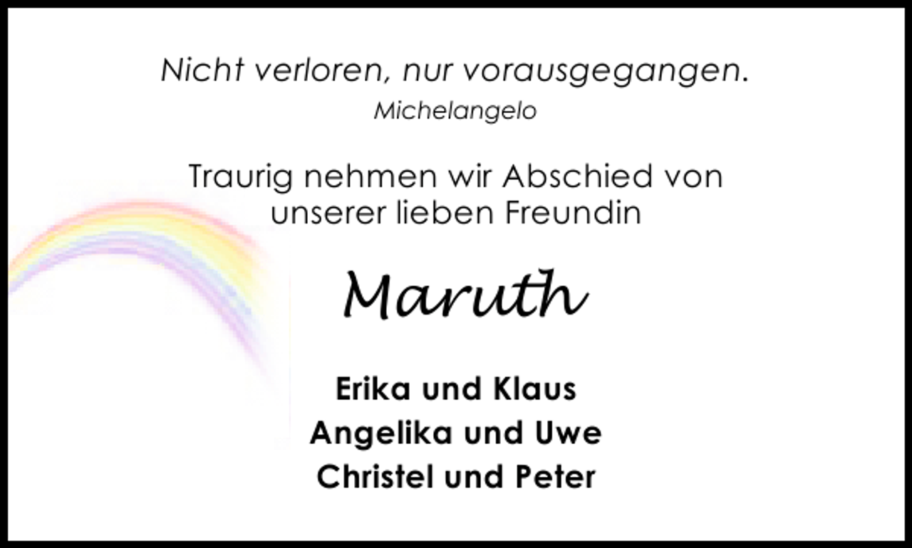 <p>Nicht verloren, nur vorausgegangen.<br />Michelangelo</p><p>Traurig nehmen wir Abschied von<br />unserer lieben Freundin</p><p>Maruth<br />Erika und Klaus<br />Angelika und Uwe<br />Christel und Peter</p>