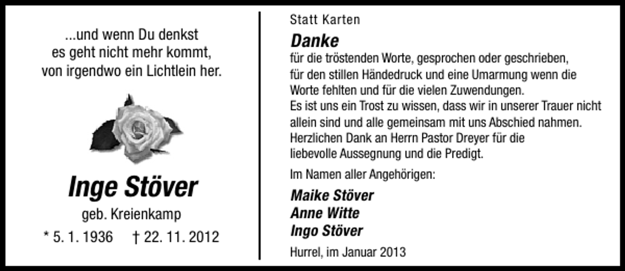 <p>...und wenn Du denkst<br />es geht nicht mehr kommt,<br />von irgendwo ein Lichtlein her.</p><p>Inge Stöver</p><p>geb. Kreienkamp<br />* 5. 1. 1936 † 22. 11. 2012</p><p>Statt Karten</p><p>Danke</p><p>für die tröstenden Worte, gesprochen oder geschrieben,<br />für den stillen Händedruck und eine Umarmung wenn die<br />Worte fehlten und für die vielen Zuwendungen.<br />Es ist uns ein Trost zu wissen, dass wir in unserer Trauer nicht<br />allein sind und alle gemeinsam mit uns Abschied nahmen.<br />Herzlichen Dank an Herrn Pastor Dreyer für die<br />liebevolle Aussegnung und die Predigt.<br />Im Namen aller Angehörigen:</p><p>Maike Stöver<br />Anne Witte<br />Ingo Stöver<br />Hurrel, im Januar 2013</p>