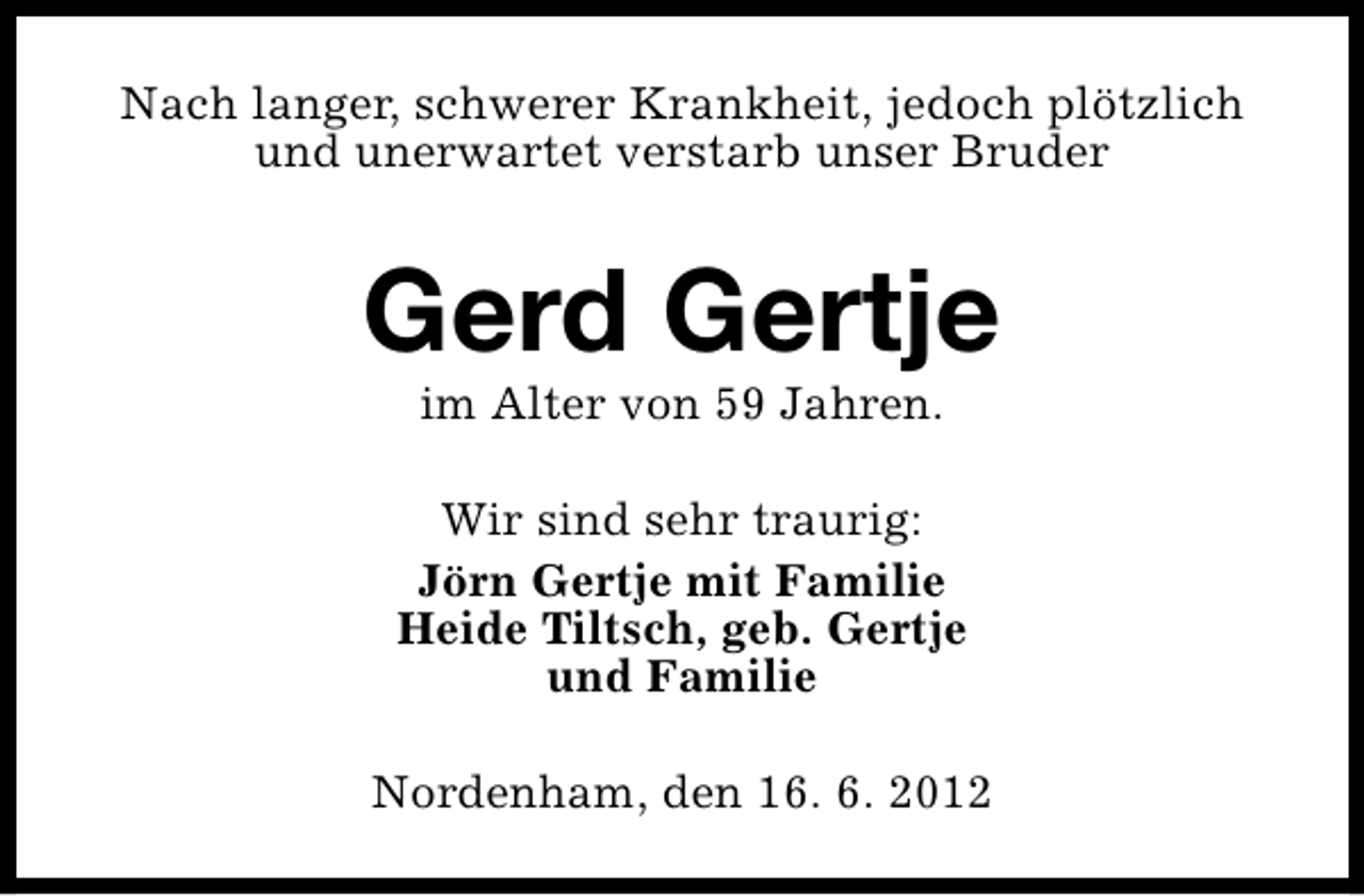 <p>Nach langer, schwerer Krankheit, jedoch plötzlich<br />und unerwartet verstarb unser Bruder</p><p>Gerd Gertje<br />im Alter von 59 Jahren.</p><p>Wir sind sehr traurig:<br />Jörn Gertje mit Familie<br />Heide Tiltsch, geb. Gertje<br />und Familie<br />Nordenham, den 16. 6. 2012</p>