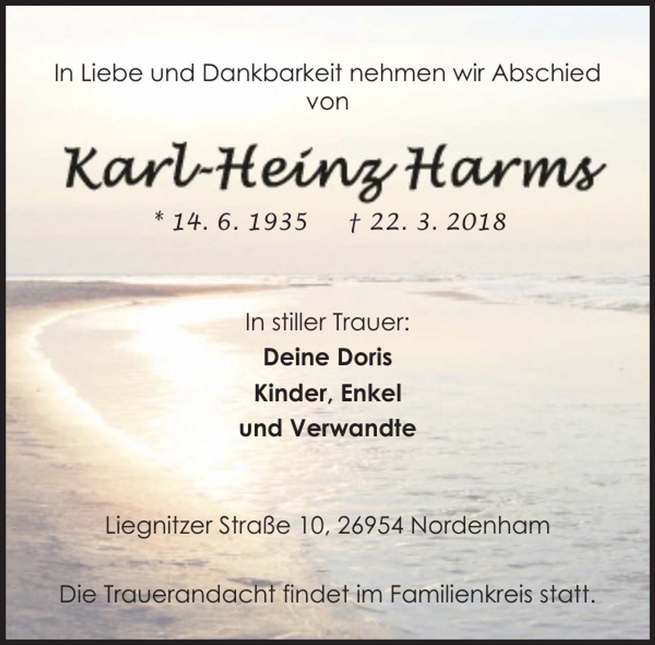 <p>In Liebe und Dankbarkeit nehmen wir Abschied<br />von</p><p>* 14. 6. 1935</p><p>† 22. 3. 2018</p><p>In stiller Trauer:<br />Deine Doris<br />Kinder, Enkel<br />und Verwandte</p><p>Liegnitzer Straße 10, 26954 Nordenham<br />Die Trauerandacht findet im Familienkreis statt.</p>