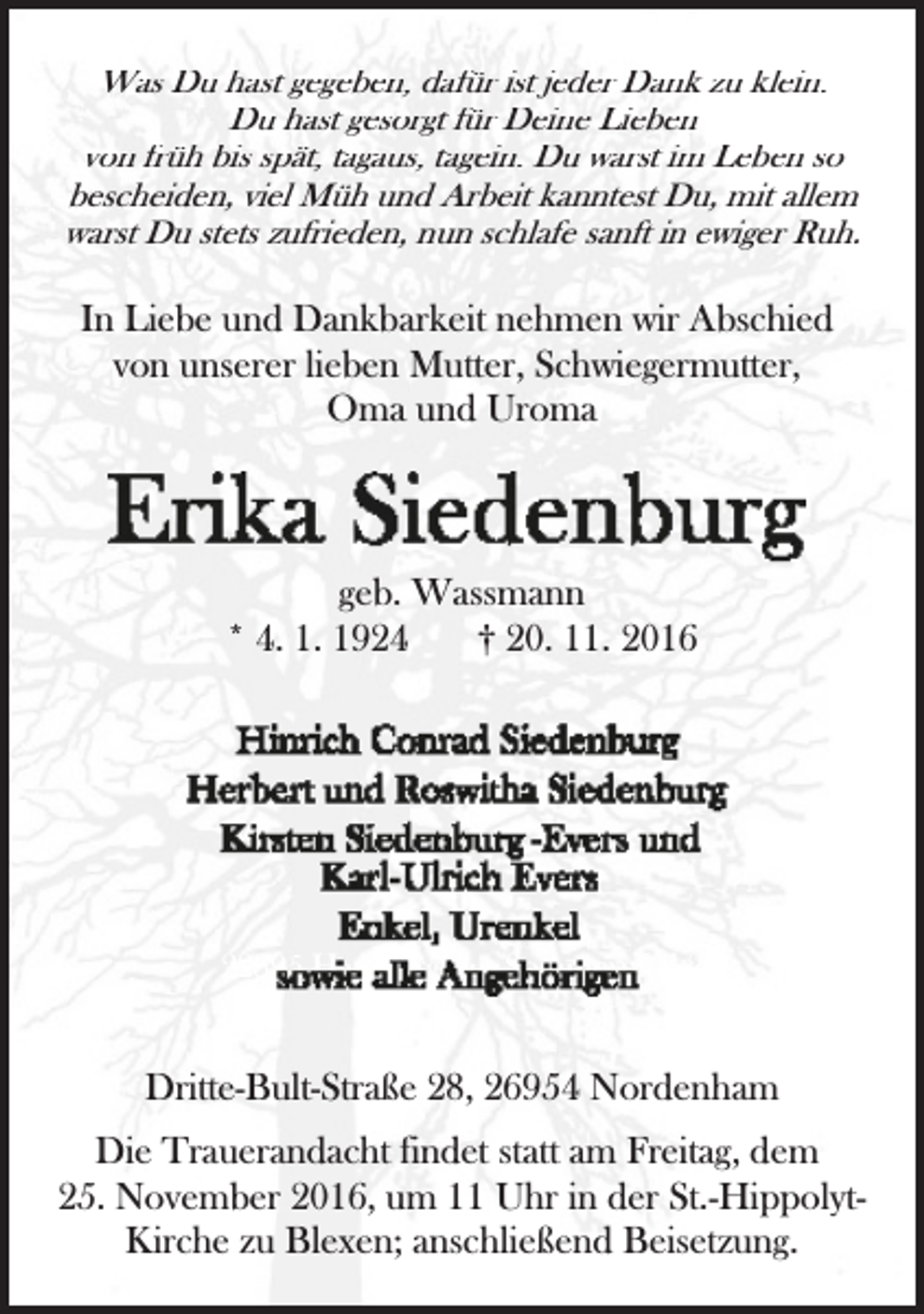 <p>Was Du hast gegeben, dafür ist jeder Dank zu klein.<br />Du hast gesorgt für Deine Lieben<br />von früh bis spät, tagaus, tagein. Du warst im Leben so<br />bescheiden, viel Müh und Arbeit kanntest Du, mit allem<br />warst Du stets zufrieden, nun schlafe sanft in ewiger Ruh.</p>
<p>In Liebe und Dankbarkeit nehmen wir Abschied<br />von unserer lieben Mutter, Schwiegermutter,<br />Oma und Uroma</p>
<p>geb. Wassmann<br />* 4. 1. 1924<br />† 20. 11. 2016</p>
<p>22395 Hamburg, Im Sommerpfad 2</p>
<p>Dritte-Bult-Straße 28, 26954 Nordenham<br />Die Trauerandacht findet statt am Freitag, dem<br />25. November 2016, um 11 Uhr in der St.-HippolytKirche zu Blexen; anschließend Beisetzung.</p>