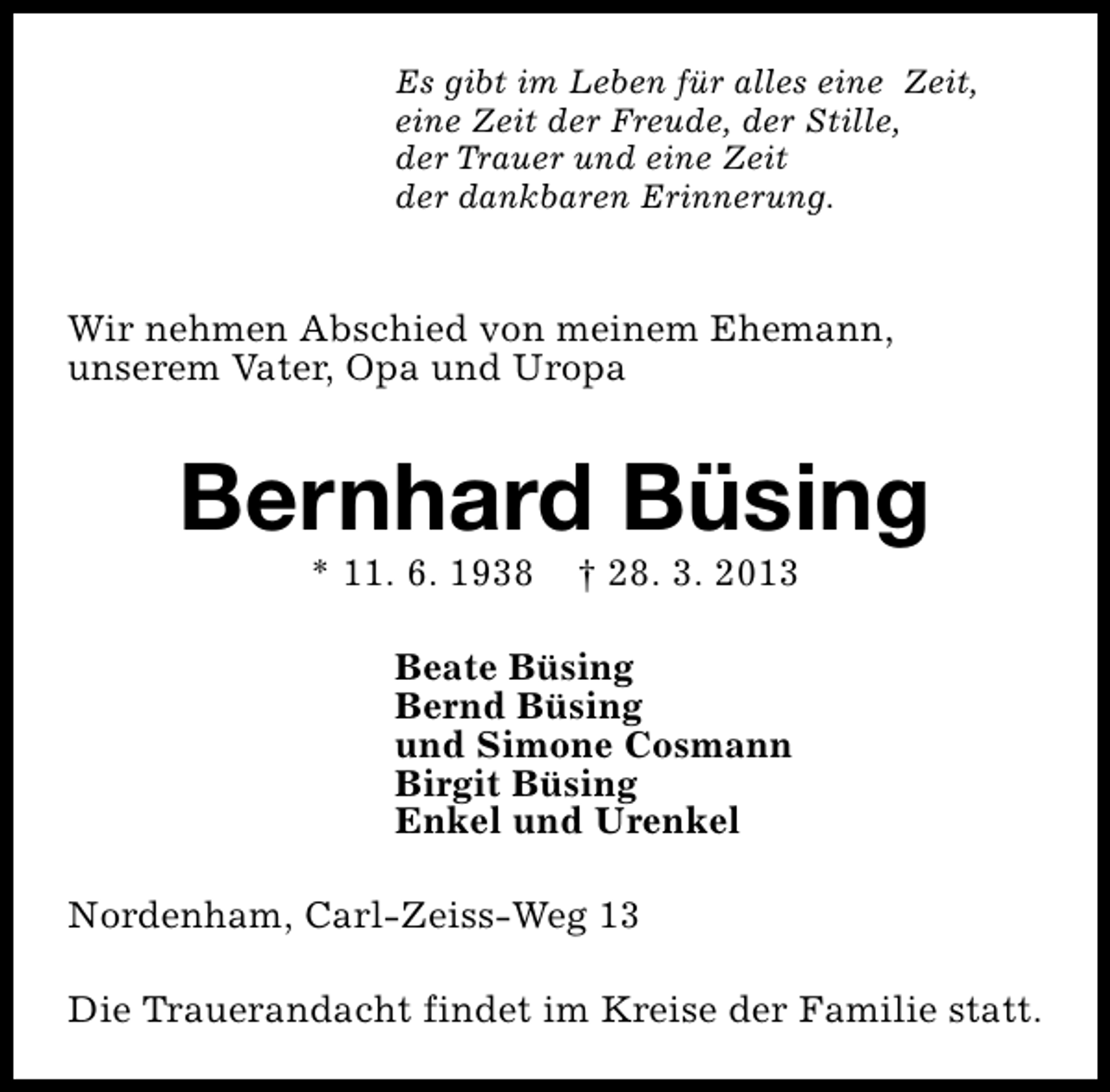 <p>Es gibt im Leben für alles eine Zeit,<br />eine Zeit der Freude, der Stille,<br />der Trauer und eine Zeit<br />der dankbaren Erinnerung.</p><p>Wir nehmen Abschied von meinem Ehemann,<br />unserem Vater, Opa und Uropa</p><p>Bernhard Büsing<br />* 11. 6. 1938</p><p>† 28. 3. 2013</p><p>Beate Büsing<br />Bernd Büsing<br />und Simone Cosmann<br />Birgit Büsing<br />Enkel und Urenkel<br />Nordenham, Carl-Zeiss-Weg 13<br />Die Trauerandacht findet im Kreise der Familie statt.</p>