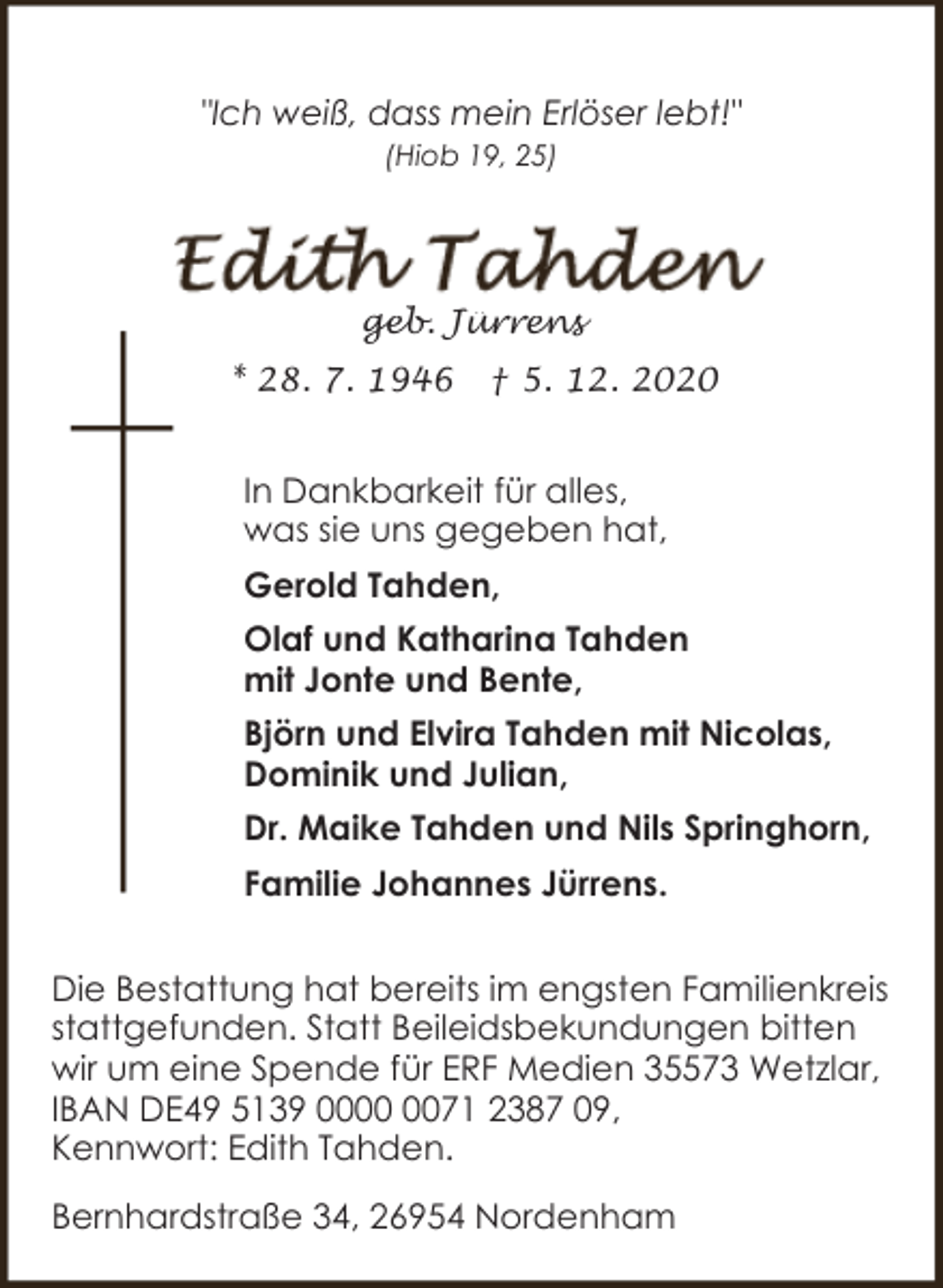 <p>"Ich weiß, dass mein Erlöser lebt!"<br />(Hiob 19, 25)</p><p>geb. Jürrens<br />* 28. 7. 1946</p><p>† 5. 12. 2020</p><p>In Dankbarkeit für alles,<br />was sie uns gegeben hat,<br />Gerold Tahden,<br />Olaf und Katharina Tahden<br />mit Jonte und Bente,<br />Björn und Elvira Tahden mit Nicolas,<br />Dominik und Julian,<br />Dr. Maike Tahden und Nils Springhorn,<br />Familie Johannes Jürrens.<br />Die Bestattung hat bereits im engsten Familienkreis<br />stattgefunden. Statt Beileidsbekundungen bitten<br />wir um eine Spende für ERF Medien 35573 Wetzlar,<br />IBAN DE49 5139 0071 2387 09,<br />Kennwort: Edith Tahden.<br />Bernhardstraße 34, 26954 Nordenham</p>