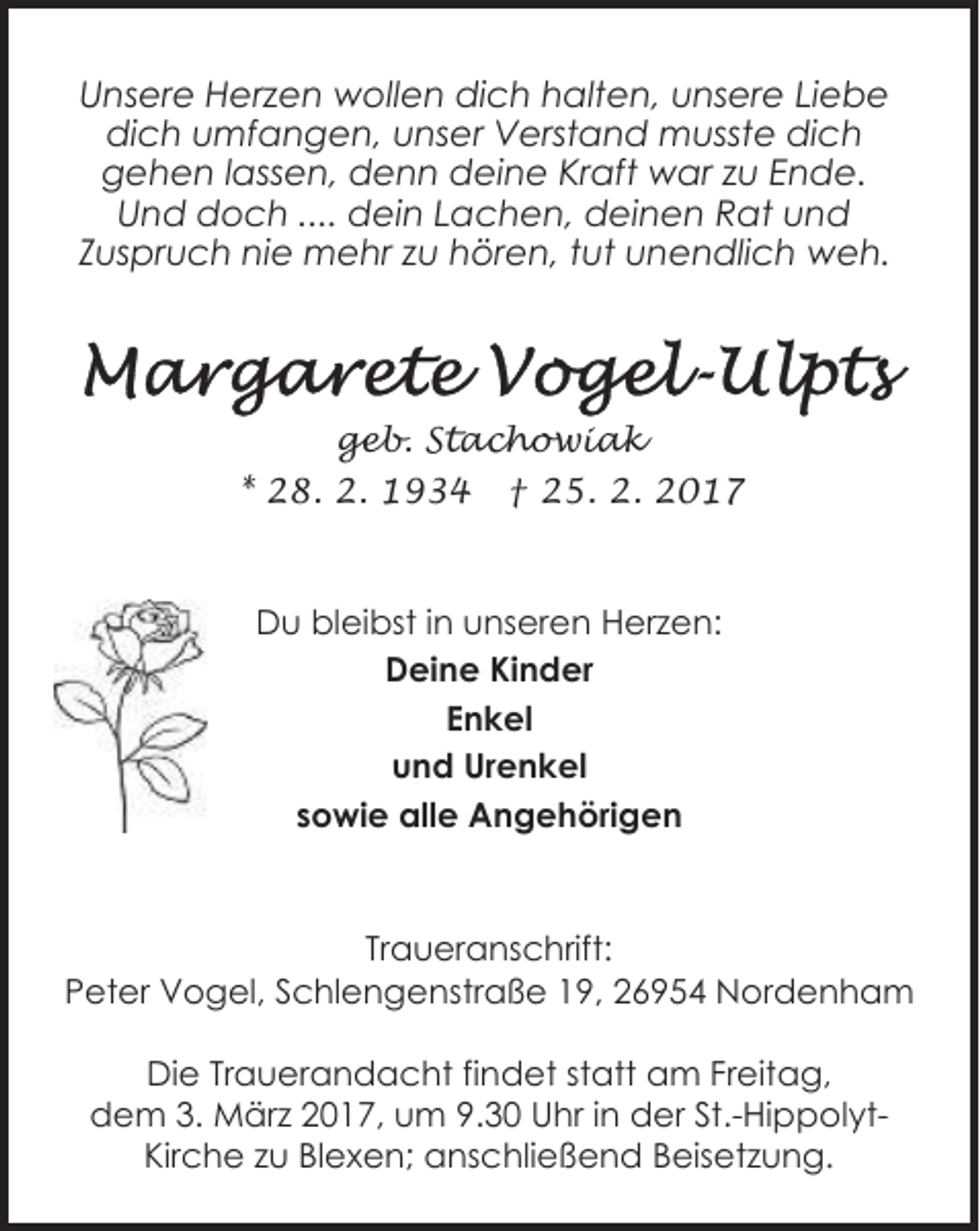 <p>Unsere Herzen wollen dich halten, unsere Liebe<br />dich umfangen, unser Verstand musste dich<br />gehen lassen, denn deine Kraft war zu Ende.<br />Und doch .... dein Lachen, deinen Rat und<br />Zuspruch nie mehr zu hören, tut unendlich weh.</p>
<p>geb. Stachowiak<br />* 28. 2. 1934 † 25. 2. 2017</p>
<p>Du bleibst in unseren Herzen:<br />Deine Kinder<br />Enkel<br />und Urenkel<br />sowie alle Angehörigen</p>
<p>Traueranschrift:<br />Peter Vogel, Schlengenstraße 19, 26954 Nordenham<br />Die Trauerandacht findet statt am Freitag,<br />dem 3. März 2017, um 9.30 Uhr in der St.-HippolytKirche zu Blexen; anschließend Beisetzung.</p>
