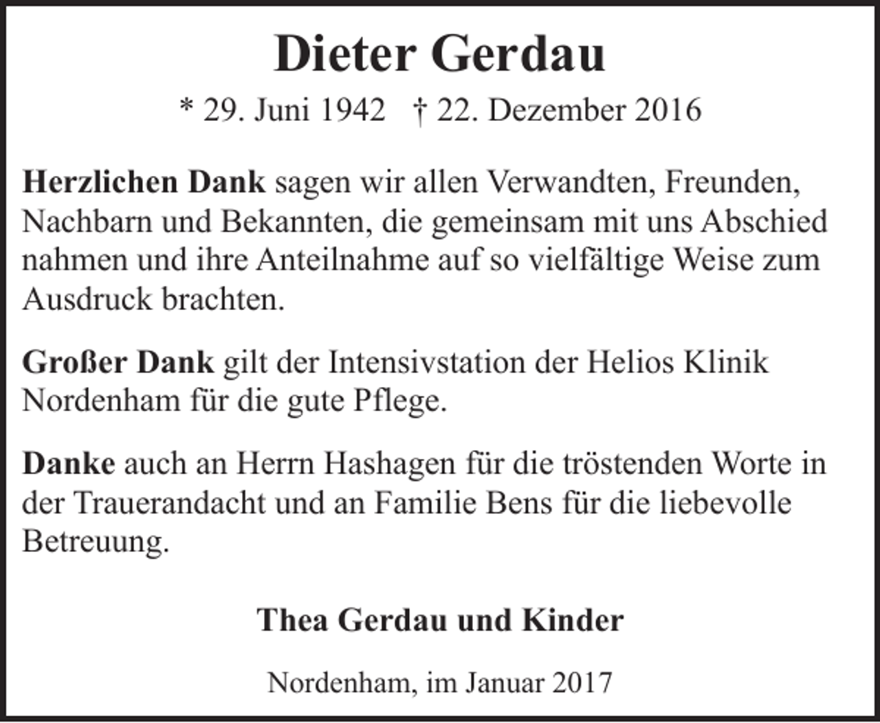 <p>Dieter Gerdau</p><p>* 29. Juni 1942 † 22. Dezember 2016<br />Herzlichen Dank sagen wir allen Verwandten, Freunden,<br />Nachbarn und Bekannten, die gemeinsam mit uns Abschied<br />nahmen und ihre Anteilnahme auf so vielfältige Weise zum<br />Ausdruck brachten.<br />Großer Dank gilt der Intensivstation der Helios Klinik<br />Nordenham für die gute Pflege.<br />Danke auch an Herrn Hashagen für die tröstenden Worte in<br />der Trauerandacht und an Familie Bens für die liebevolle<br />Betreuung.<br />Thea Gerdau und Kinder<br />Nordenham, im Januar 2017</p>