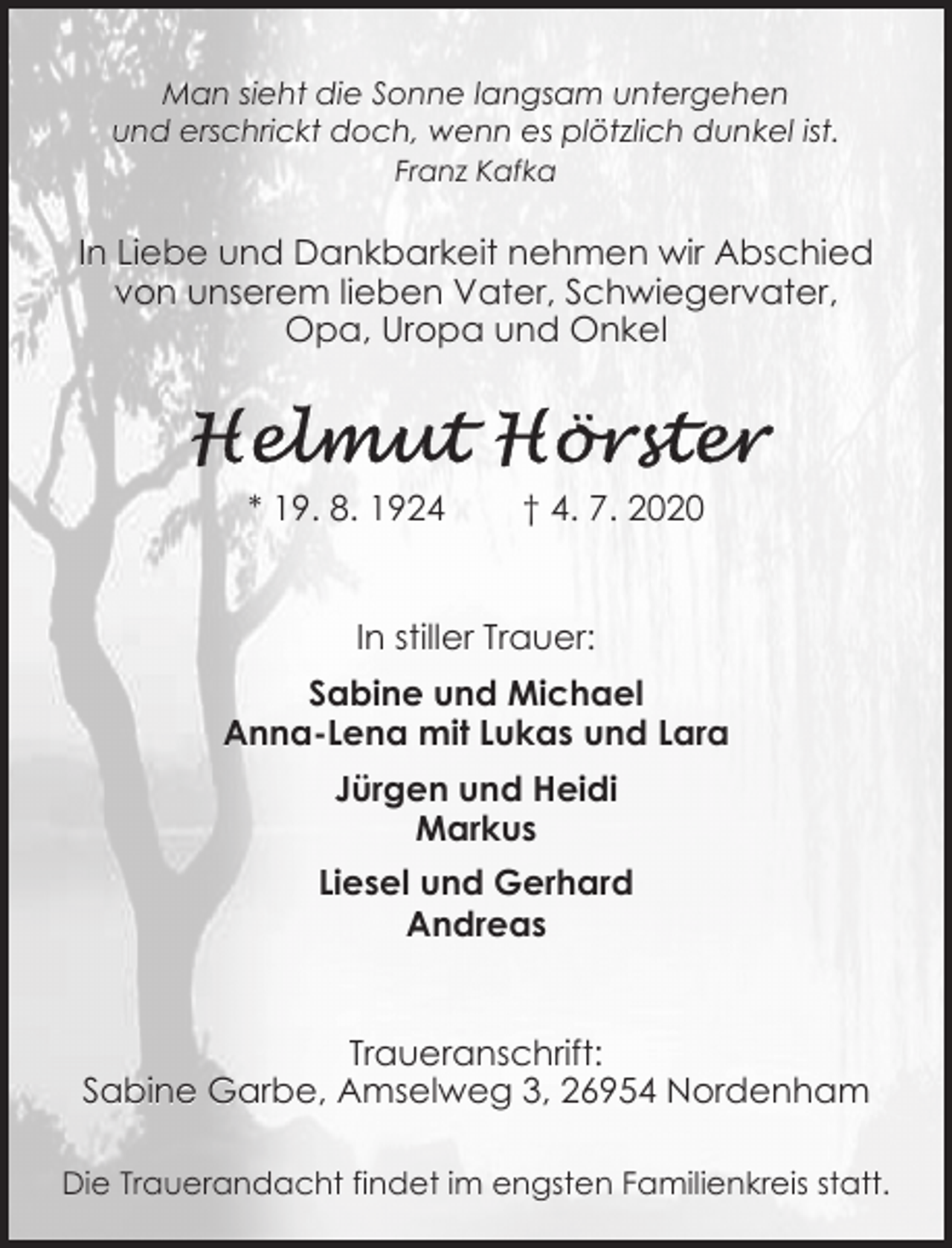 <p>Man sieht die Sonne langsam untergehen<br />und erschrickt doch, wenn es plötzlich dunkel ist.<br />Franz Kafka</p><p>In Liebe und Dankbarkeit nehmen wir Abschied<br />von unserem lieben Vater, Schwiegervater,<br />Opa, Uropa und Onkel</p><p>* 19. 8. 1924</p><p>† 4. 7. 2020</p><p>In stiller Trauer:<br />Sabine und Michael<br />Anna-Lena mit Lukas und Lara<br />Jürgen und Heidi<br />Markus<br />Liesel und Gerhard<br />Andreas<br />Traueranschrift:<br />Sabine Garbe, Amselweg 3, 26954 Nordenham<br />Die Trauerandacht findet im engsten Familienkreis statt.</p>