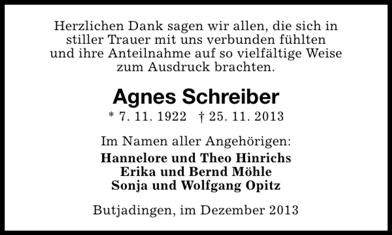 <p>Herzlichen Dank sagen wir allen, die sich in<br />stiller Trauer mit uns verbunden fühlten<br />und ihre Anteilnahme auf so vielfältige Weise<br />zum Ausdruck brachten.</p><p>Agnes Schreiber</p><p>* 7. 11. 1922 † 25. 11. 2013<br />Im Namen aller Angehörigen:<br />Hannelore und Theo Hinrichs<br />Erika und Bernd Möhle<br />Sonja und Wolfgang Opitz<br />Butjadingen, im Dezember 2013</p>