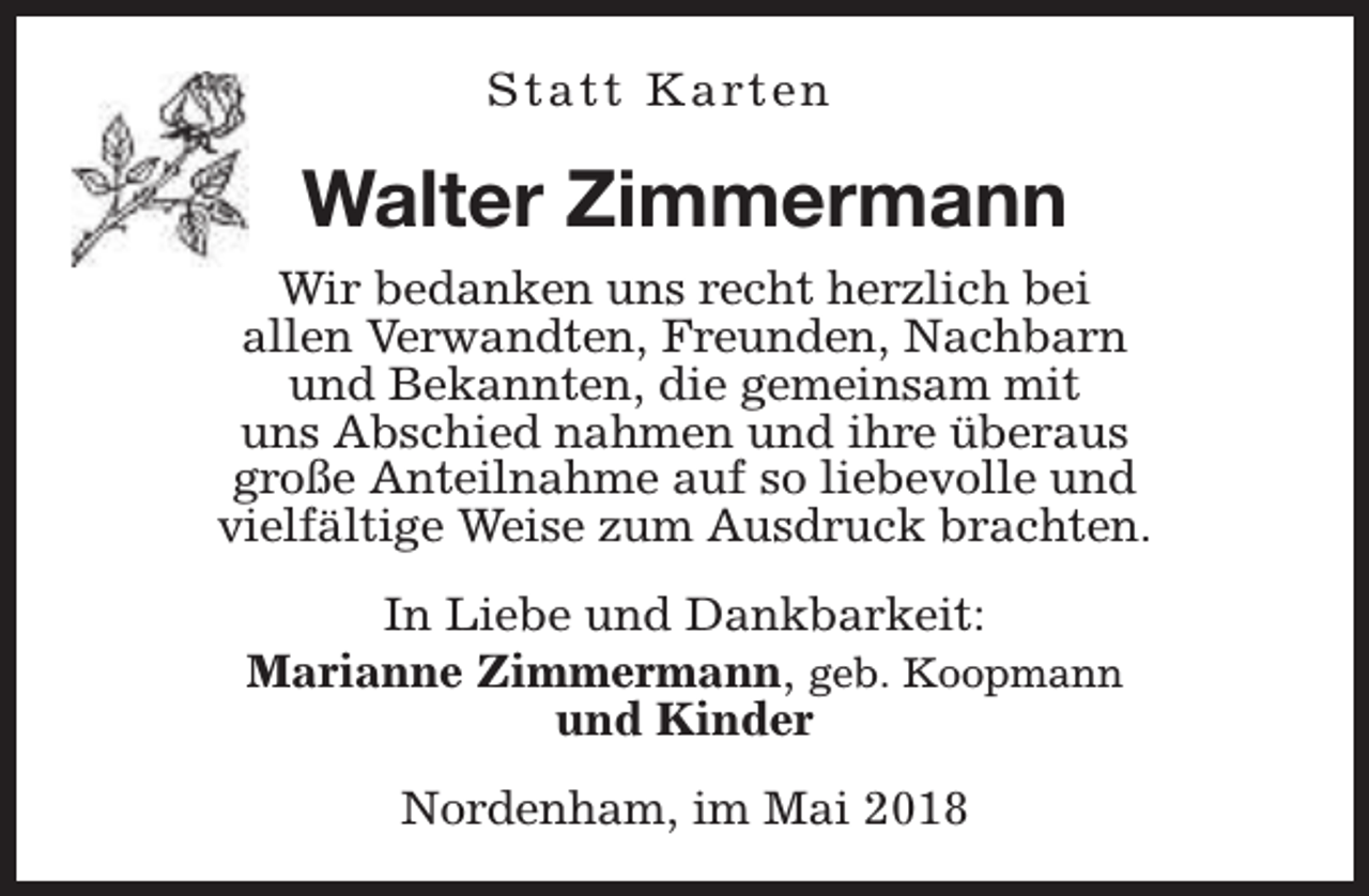 <p>S t a t t K a rt e n</p><p>Walter Zimmermann<br />Wir bedanken uns recht herzlich bei<br />allen Verwandten, Freunden, Nachbarn<br />und Bekannten, die gemeinsam mit<br />uns Abschied nahmen und ihre überaus<br />große Anteilnahme auf so liebevolle und<br />vielfältige Weise zum Ausdruck brachten.<br />In Liebe und Dankbarkeit:<br />Marianne Zimmermann, geb. Koopmann<br />und Kinder<br />Nordenham, im Mai 2018</p>