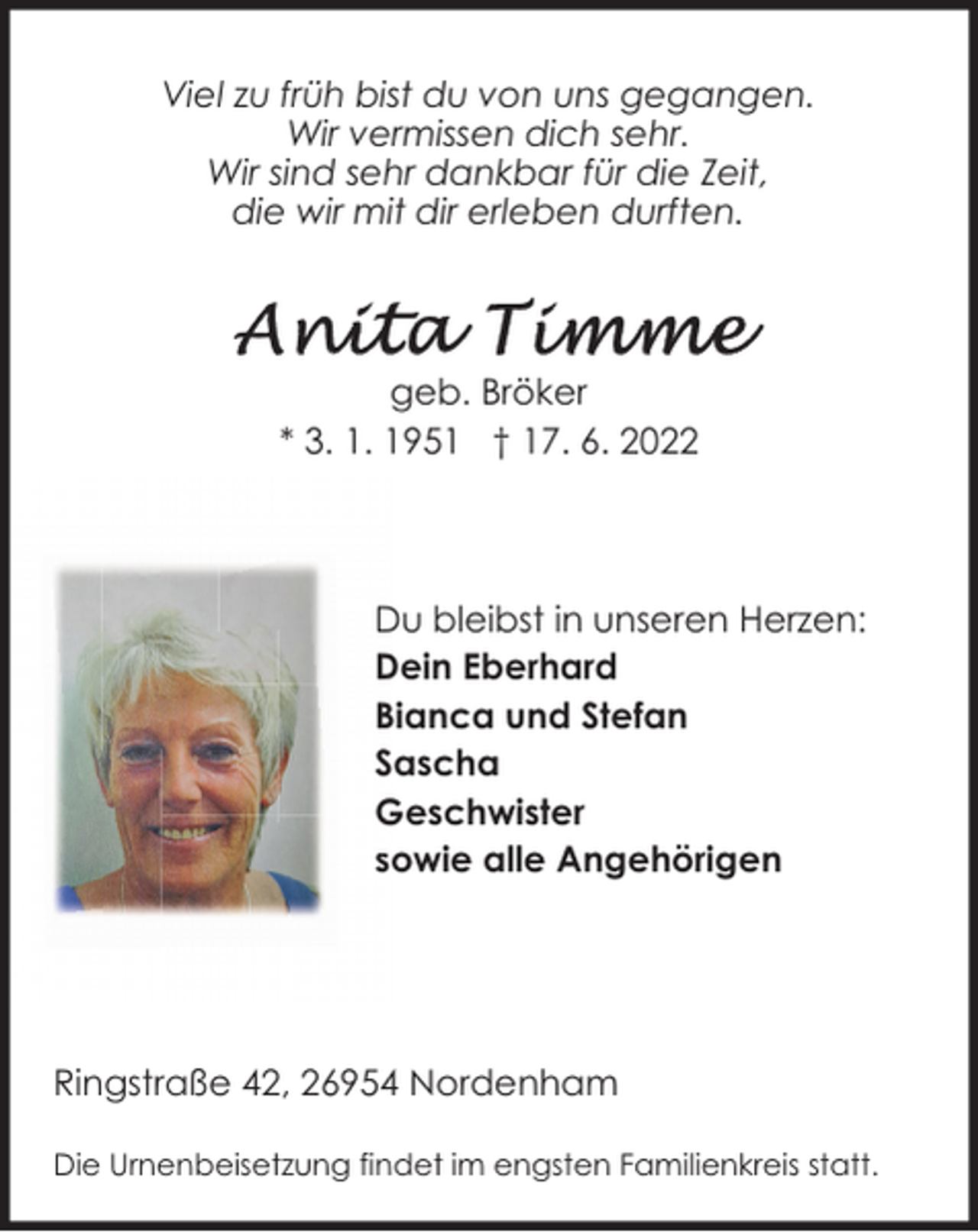 <p>Viel zu früh bist du von uns gegangen.<br />Wir vermissen dich sehr.<br />Wir sind sehr dankbar für die Zeit,<br />die wir mit dir erleben durften.</p><p>geb. Bröker<br />* 3. 1. 1951 † 17. 6. 2022</p><p>Du bleibst in unseren Herzen:<br />Dein Eberhard<br />Bianca und Stefan<br />Sascha<br />Geschwister<br />sowie alle Angehörigen</p><p>Ringstraße 42, 26954 Nordenham<br />Die Urnenbeisetzung findet im engsten Familienkreis statt.</p>