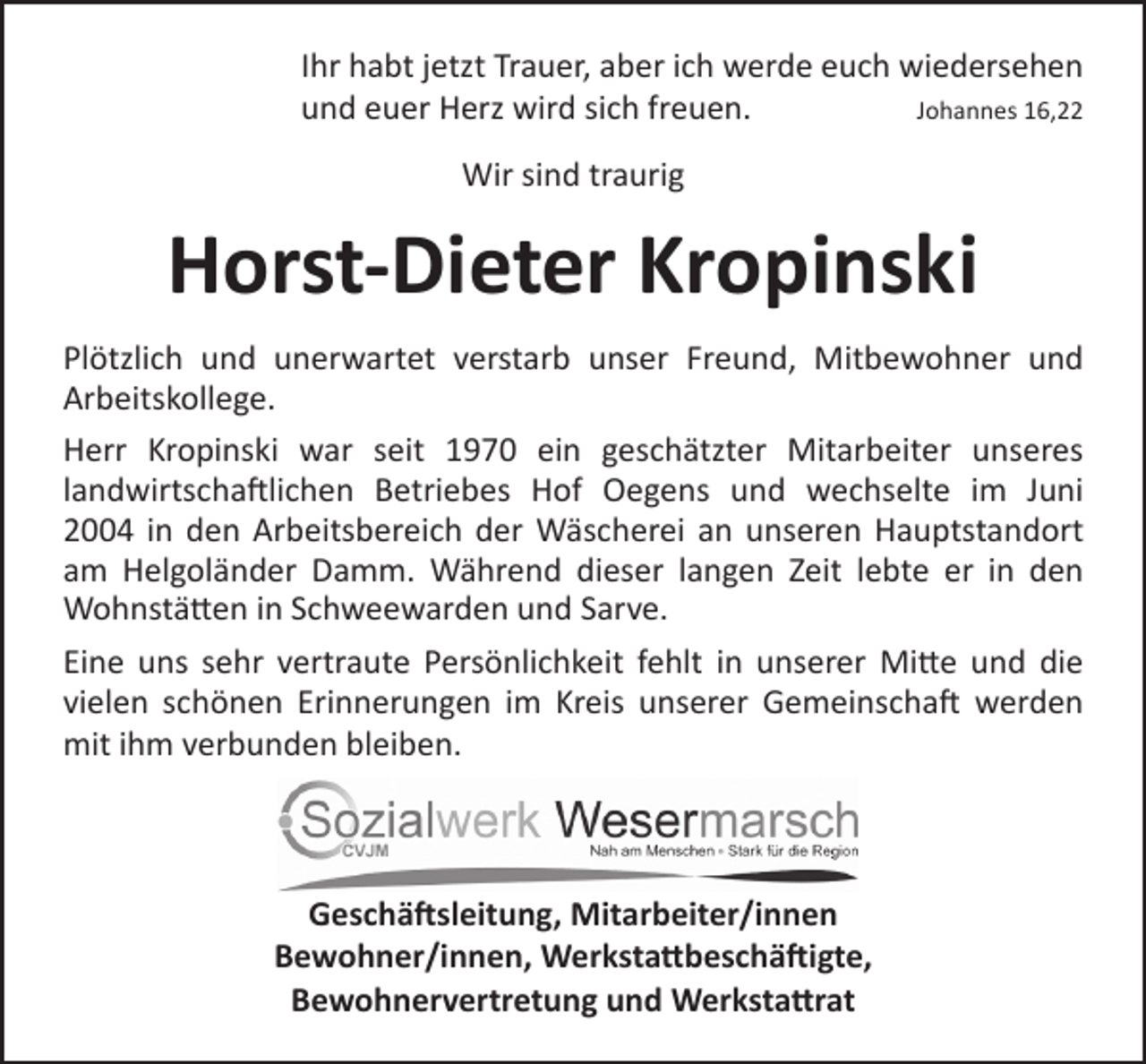 <p>Ihr habt jetzt Trauer, aber ich werde euch wiedersehen<br />und euer Herz wird sich freuen.<br />Johannes 16,22<br />Wir sind traurig</p><p>Horst-Dieter Kropinski<br />Plötzlich und unerwartet verstarb unser Freund, Mitbewohner und<br />Arbeitskollege.<br />Herr Kropinski war seit 1970 ein geschätzter Mitarbeiter unseres<br />landwirtschaftlichen Betriebes Hof Oegens und wechselte im Juni<br />2004 in den Arbeitsbereich der Wäscherei an unseren Hauptstandort<br />am Helgoländer Damm. Während dieser langen Zeit lebte er in den<br />Wohnstätten in Schweewarden und Sarve.<br />Eine uns sehr vertraute Persönlichkeit fehlt in unserer Mitte und die<br />vielen schönen Erinnerungen im Kreis unserer Gemeinschaft werden<br />mit ihm verbunden bleiben.</p><p>Geschäftsleitung, Mitarbeiter/innen<br />Bewohner/innen, Werkstattbeschäftigte,<br />Bewohnervertretung und Werkstattrat</p>