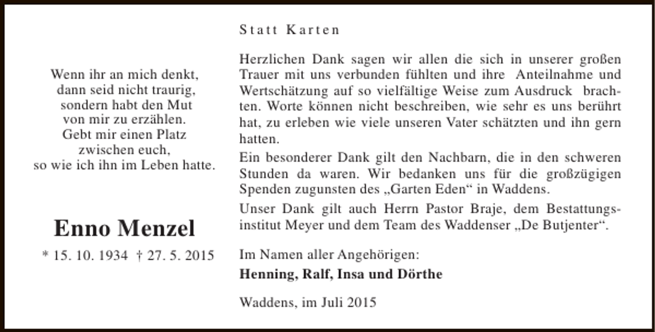 <p>Statt Karten<br />Wenn ihr an mich denkt,<br />dann seid nicht traurig,<br />sondern habt den Mut<br />von mir zu erzählen.<br />Gebt mir einen Platz<br />zwischen euch,<br />so wie ich ihn im Leben hatte.</p><p>Enno Menzel<br />* 15. 10. 1934 † 27. 5. 2015</p><p>Herzlichen Dank sagen wir allen die sich in unserer großen<br />Trauer mit uns verbunden fühlten und ihre Anteilnahme und<br />Wertschätzung auf so vielfältige Weise zum Ausdruck brachten. Worte können nicht beschreiben, wie sehr es uns berührt<br />hat, zu erleben wie viele unseren Vater schätzten und ihn gern<br />hatten.<br />Ein besonderer Dank gilt den Nachbarn, die in den schweren<br />Stunden da waren. Wir bedanken uns für die großzügigen<br />Spenden zugunsten des „Garten Eden“ in Waddens.<br />Unser Dank gilt auch Herrn Pastor Braje, dem Bestattungsinstitut Meyer und dem Team des Waddenser „De Butjenter“.<br />Im Namen aller Angehörigen:<br />Henning, Ralf, Insa und Dörthe<br />Waddens, im Juli 2015</p>