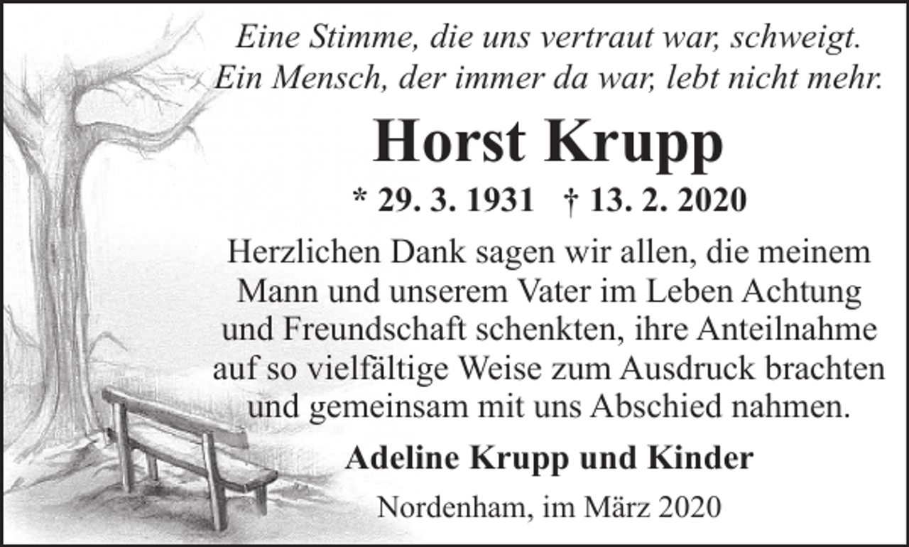 <p>Eine Stimme, die uns vertraut war, schweigt.<br />Ein Mensch, der immer da war, lebt nicht mehr.</p><p>Horst Krupp</p><p>* 29. 3. 1931 † 13. 2. 2020<br />Herzlichen Dank sagen wir allen, die meinem<br />Mann und unserem Vater im Leben Achtung<br />und Freundschaft schenkten, ihre Anteilnahme<br />auf so vielfältige Weise zum Ausdruck brachten<br />und gemeinsam mit uns Abschied nahmen.<br />Adeline Krupp und Kinder<br />Nordenham, im März 2020</p>